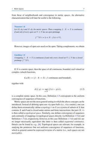 1 Metric Spaces 7
from those of neighborhoods and convergence in metric spaces. An alternative
characterization that will later be useful is the following.
Theorem 1.8
Let (X, dX) and (Y, dY ) be metric spaces. Then a mapping f : X → Y is continuous
if and only if every open set V ⊂ Y has an open preimage
f −1
(V ) := {x ∈ X : f (x) ∈ V } .
However, images of open sets need not be open. Taking complements, we obtain
Corollary 1.9
A mapping f : X → Y is continuous if and only every closed set V ⊂ Y has a closed
preimage f −1(V ).
If X is a metric space, then the space of all continuous, bounded, real-valued (or
complex-valued) functions,
Cb(X) := {f : X → R : f continuous and bounded} ,
together with
d(f, g) := sup
x∈X
|f (x) − g(x)|, (1.2)
is a complete metric space. In this case, Definition 1.5 corresponds to the uniform
convergence of sequences of functions.
Metric spaces are not the most general setting in which the above concepts can be
introduced. Instead of defining open sets via open balls (i.e., via a metric), one can
define them axiomatically: define a topology τ on X as a system of subsets of X that
contains X and ∅ and is closed under unions and finite intersections; the pair (X; τ)
is then called a topological space. Similarly, one defines convergence of sequences
and continuity of mappings in topological spaces directly via Definition 1.5 (ii) and
Definition 1.7 (ii), respectively; however, in this case Definition 1.7 (ii) and (iii) are
no longer necessarily equivalent (the latter is then called sequential continuity).
Details can be found in, e.g., [8]. Topological spaces are relevant, for example, in
studying the pointwise (but not uniform) convergence of sequences of functions,
which in general cannot be expressed in terms of a metric (i.e., such spaces are not
metrizable).
 