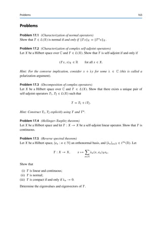 162 17 Spectral Decomposition in Hilbert Spaces
We now repeat this construction with Xn = (lin{e1, . . . , en−1})⊥ for n ≥ 0 to obtain an
orthonormal system {en : n ∈ N} and a sequence {λn}n∈N with T en = λnen and |λn| =
TnL(Xn). In particular, {|λn|}n∈N is decreasing. If Xm = {0} or Tm = 0 for some m ∈ N,
these sequences terminate with N = m − 1 and λn = 0 for n ≥ N + 1. Otherwise, {T en}n∈N
contains a convergent subsequence since {en : n ∈ N} ⊂ BX is bounded and T is compact.
Furthermore, {en : n ∈ N} is an orthonormal system and hence
|λnk |2
≤ |λnk |2
+ |λnl |2
= λnk enk − λnl enl 2
X = T enk − T enl 2
X → 0
as k, l → ∞ along this subsequence. Since {|λn|}n∈N is decreasing, we even have |λn| → 0
along the full sequence.
Consider now for x ∈ X the orthogonal projection onto Xn, i.e.,
xn := PXn (x) = x − Plin{e1,...,en−1}(x) = x −
n−1

k=1
(x, ek)X ek.
Then
T x −
n−1
k=1 λk (x, ek)X ekX = T x −
n−1
k=1 (x, ek)X T ekX
= T xnX = TnxnX
≤ TnL(Xn)xnX ≤ |λn|xX → 0
since |λn| = TnL(Xn) by construction and Pxn (x)X ≤ xX for all x ∈ X. This yields
the spectral decomposition (17.3).
It remains to show that S := lin{en : n ∈ N} is dense in (ker T )⊥, from which the final
claim follows by Theorem 15.14. To this end, let x ∈ S⊥. Then by construction, x ∈ Xn for
all n ∈ N (or for all n ≤ N + 1 if the above process terminated), and hence
T xX = TnxX ≤ TnL(Xn)xX = |λn|xX → 0
as n → ∞ (or for n = N +1). This yields T x = 0 and thus x ∈ ker T . Conversely, x ∈ ker T
implies that
0 = (T x, en)X =

x, T 
en

X
= λn (x, en)X for all n ∈ N
and thus x ∈ S⊥. Hence S⊥ = ker T , and Corollary 15.10 yields cl S = (S⊥)⊥ = (ker T )⊥
and therefore the claim. 

 