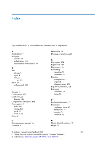166 References
16. Lang, S.: Complex Analysis. Graduate Texts in Mathematics, vol. 103, 4th edn. Springer,
New York (1999). https://doi.org/10.1007/978-1-4757-3083-8
17. Luxemburg, W.A.J., Väth, M.: The existence of non-trivial bounded functionals implies
the Hahn-Banach extension theorem. Z. Anal. Anwendungen 20(2), 267–279 (2001).
https://doi.org/10.4171/zaa/1015
18. Pietsch, A.: History of Banach Spaces and Linear Operators. Birkhäuser, Boston (2007).
https://doi.org/10.1007/978-0-8176-4596-0
19. Raman-Sundström, M.: A pedagogical history of compactness. Am. Math. Mon. 122(7),
619–635 (2015). https://doi.org/10.4169/amer.math.monthly.122.7.619
20. Rudin, W.: Principles of Mathematical Analysis, 3rd edn. McGraw-Hill, New York
(1976). International Series in Pure and Applied Mathematics
21. Rudin, W.: Real and Complex Analysis, 3rd edn. McGraw-Hill, New York (1987).
International Series in Pure and Applied Mathematics
22. Rudin, W.: Functional Analysis, 2nd edn. McGraw-Hill, New York (1991)
23. Rynne, B.P., Youngson, M.A.: Linear Functional Analysis, 2nd edn. Springer Undergrad-
uate Mathematics Series. Springer, London (2008). https://doi.org/10.1007/978-1-84800-
005-6
24. Schechter, E.: Handbook of Analysis and Its Foundations. Academic Press, San Diego
(1997)
25. Steen, L.A., Seebach Jr., J.A.: Counterexamples in Topology. Dover Publications,
Mineola (1995). Reprint of the second (1978) edition
26. Voigt, J.: A Course on Topological Vector Spaces. Compact Textbooks in Mathematics.
Birkhäuser/Springer, Cham (2020). https://doi.org/10.1007/978-3-030-32945-7
27. Wachsmuth, G.: Funktionalanalysis (2013). Lecture notes, Fakultät für Mathematik, TU
Chemnitz
28. Werner, D.: Funktionalanalysis, 8th edn. Springer Spektrum, Berlin (2018). https://doi.
org/10.1007/978-3-662-55407-4
29. Yosida, K.: Functional Analysis. Classics in Mathematics. Springer, Berlin (1995).
https://doi.org/10.1007/978-3-642-61859-8. Reprint of the sixth (1980) edition
30. Zeidler, E.: Applied Functional Analysis: Applications to Mathematical Physics. Applied
Mathematical Sciences, vol. 108. Springer, New York (1995). https://doi.org/10.1007/
978-1-4612-0821-1
31. Zeidler, E.: Applied Functional Analysis: Main Principles and Their Applications.
Applied Mathematical Sciences, vol. 109. Springer, New York (1995). https://doi.org/
10.1007/978-1-4612-0821-1
 