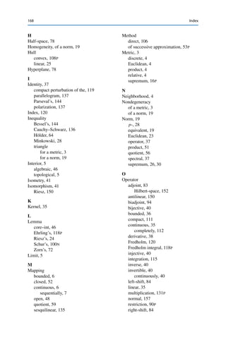 Index
Page numbers with ‘N’ refer to footnotes, numbers with ‘P’ to problems.
A
Annihilator, 67
Argument
density, 40
polarization, 163P
subsequence–subsequence, 8N
B
Ball
closed, 4
open, 4
unit, 22
p-, 32P
Basis, 23
orthonormal, 144
C
Closure, 5
Codimension, 120
Coefficient, 23
Fourier, 146
Complement, orthogonal, 138
Convergence, 5
strict, 152
strong, 100
weak, 99
weak-∗, 99
Core, 46
D
Decomposition, spectral, 161
Diameter, 5
Dimension, 23
Distance, to a subspace, 56
E
Eigenspace, 124
Eigenvalue, 123
Eigenvector, 124
Embedding
canonical, 93
continuous, 41
Equation
homogeneous, 121
ill-posed, 51
inhomogeneous, 121
Expansion, binomial, 136
Extension
continuous, 40
linear, 71
F
Fredholm alternative, 121
Functional
continuous linear, 63
Minkowski, 78
norming, 75
sublinear, 71
G
Gram–Schmidt process, 146
Graph, 35
© Springer Nature Switzerland AG 2020
C. Clason, Introduction to Functional Analysis, Compact Textbooks
in Mathematics, https://doi.org/10.1007/978-3-030-52784-6
167
 