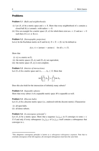 8 1 Metric Spaces
Problems
Problem 1.1 (Balls and neighborhoods)
(i) Let (X, d) be a metric space and x ∈ X. Show that every neighborhood of x contains a
closed ball Br (x) around x with radius r  0.
(ii) Give an example for a metric space (X, d) for which there exist an x ∈ X and an r  0
such that cl Ur (x) 	= Br (x).
Problem 1.2 (Stereographic projection)
Let d1 be the Euclidean metric on R and let d2: R × R → [0, ∞) be defined as
d2(s, t) = |arctan t − arctan s| for all s, t ∈ R.
Show that
(i) d2 is a metric on R;
(ii) the metric spaces (R, d1) and (R, d2) are equivalent;
(iii) the metric space (R, d2) is not complete.
Problem 1.3 (Interior of intersections)
Let (X, d) be a metric space and A1, . . . , An ⊂ X. Show that
int
 n


k=1
Ak

=
n


k=1
int Ak.
Does this also hold for the intersection of infinitely many subsets?
Problem 1.4 (Separable subsets)
Show that every subset A of a separable metric space M is separable as well.
Problem 1.5 (Discrete balls)
Let (X, d) be a discrete metric space (i.e., endowed with the discrete metric). Characterize
(i) all open balls;
(ii) all dense subsets.
Problem 1.6 (A convergence principle1)
Let (X, d) be a metric space. Show that a sequence {xn}n∈N in X converges to some x ∈
X if and only if every subsequence {xnk }k∈N of {xn}n∈N itself contains a subsequence that
converges to x.
1This ubiquitous convergence principle is known as a subsequence–subsequence argument. Note that to
conclude convergence of the full sequence, all convergent subsequences must have the same limit.
 