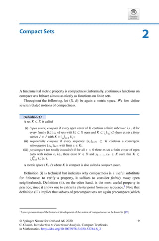 2
Compact Sets
A fundamental metric property is compactness; informally, continuous functions on
compact sets behave almost as nicely as functions on finite sets.
Throughout the following, let (X, d) be again a metric space. We first define
several related notions of compactness.
Definition 2.1
A set K ⊂ X is called
(i) (open cover) compact if every open cover of K contains a finite subcover, i.e., if for
every family {Ui}i∈I of sets with Ui ⊂ X open and K ⊂

i∈I Ui there exists a finite
subset J ⊂ I with K ⊂

j∈J Uj ;
(ii) sequentially compact if every sequence {xn}n∈N ⊂ K contains a convergent
subsequence {xnk }k∈N with limit x ∈ K;
(iii) precompact (or totally bounded) if for all ε  0 there exists a finite cover of open
balls with radius ε, i.e., there exist N ∈ N and x1, . . . , xN ∈ K such that K ⊂
N
n=1 Uε(xi).
A metric space (K, d) where K is compact is also called a compact space.
Definition (i) is technical but indicates why compactness is a useful substitute
for finiteness: to verify a property, it suffices to consider finitely many open
neighborhoods. Definition (ii), on the other hand, is the most useful property in
practice, since it allows one to extract a cluster point from any sequence.1 Note that
definition (iii) implies that subsets of precompact sets are again precompact (which
1A nice presentation of the historical development of the notion of compactness can be found in [19].
© Springer Nature Switzerland AG 2020
C. Clason, Introduction to Functional Analysis, Compact Textbooks
in Mathematics, https://doi.org/10.1007/978-3-030-52784-6_2
9
 