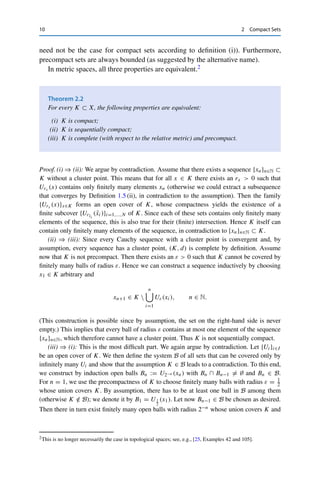 10 2 Compact Sets
need not be the case for compact sets according to definition (i)). Furthermore,
precompact sets are always bounded (as suggested by the alternative name).
In metric spaces, all three properties are equivalent.2
Theorem 2.2
For every K ⊂ X, the following properties are equivalent:
(i) K is compact;
(ii) K is sequentially compact;
(iii) K is complete (with respect to the relative metric) and precompact.
Proof. (i) ⇒ (ii): We argue by contradiction. Assume that there exists a sequence {xn}n∈N ⊂
K without a cluster point. This means that for all x ∈ K there exists an rx  0 such that
Urx (x) contains only finitely many elements xn (otherwise we could extract a subsequence
that converges by Definition 1.5 (ii), in contradiction to the assumption). Then the family
{Urx (x)}x∈K forms an open cover of K, whose compactness yields the existence of a
finite subcover {Urx̃i
(x̃i)}i=1,...,N of K. Since each of these sets contains only finitely many
elements of the sequence, this is also true for their (finite) intersection. Hence K itself can
contain only finitely many elements of the sequence, in contradiction to {xn}n∈N ⊂ K.
(ii) ⇒ (iii): Since every Cauchy sequence with a cluster point is convergent and, by
assumption, every sequence has a cluster point, (K, d) is complete by definition. Assume
now that K is not precompact. Then there exists an ε  0 such that K cannot be covered by
finitely many balls of radius ε. Hence we can construct a sequence inductively by choosing
x1 ∈ K arbitrary and
xn+1 ∈ K 
n

i=1
Uε(xi), n ∈ N.
(This construction is possible since by assumption, the set on the right-hand side is never
empty.) This implies that every ball of radius ε contains at most one element of the sequence
{xn}n∈N, which therefore cannot have a cluster point. Thus K is not sequentially compact.
(iii) ⇒ (i): This is the most difficult part. We again argue by contradiction. Let {Ui}i∈I
be an open cover of K. We then define the system B of all sets that can be covered only by
infinitely many Ui and show that the assumption K ∈ B leads to a contradiction. To this end,
we construct by induction open balls Bn := U2−n (xn) with Bn ∩ Bn−1 	= ∅ and Bn ∈ B.
For n = 1, we use the precompactness of K to choose finitely many balls with radius ε = 1
2
whose union covers K. By assumption, there has to be at least one ball in B among them
(otherwise K /
∈ B); we denote it by B1 = U1
2
(x1). Let now Bn−1 ∈ B be chosen as desired.
Then there in turn exist finitely many open balls with radius 2−n whose union covers K and
2This is no longer necessarily the case in topological spaces; see, e.g., [25, Examples 42 and 105].
 