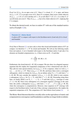 12 2 Compact Sets
Proof. Let {Ui}i∈I be an open cover of C. Since C is closed, X  C is open, and hence
{Ui}i∈I ∪ (X  C) is an open cover of K. Since K is compact, there exists a finite subcover
{Un}n=1,...,N ∪ (X  C) of K and thus of C ⊂ K as well. But C ∩ (X  C) = ∅, so that X  C
can obviously not cover C. Thus {Un}n=1,...,N has to be a finite subcover of C, implying that
C is compact. 

To obtain the desired result, we have to endow Rn with one of the standard metrics
such as Example 1.2 (i).
Theorem 2.5 (Heine–Borel)
A subset of Rn is compact with respect to the Euclidean metric if and only if it is closed
and bounded.
Proof. Due to Theorem 2.3, we have only to show that closed and bounded subsets of Rn are
compact. Let therefore C ⊂ Rn be closed and bounded. We will use the following results
from real analysis: A set is bounded with respect to the Euclidean metric if and only if its
elements are bounded componentwise, i.e., if there exists an M  0 such that
C ⊂
n
 