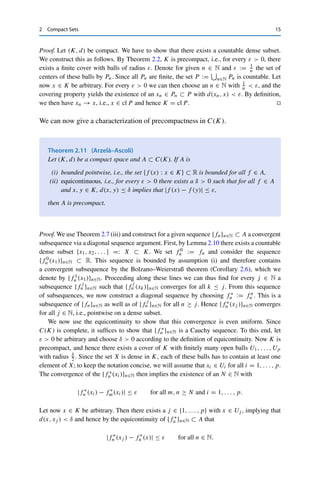 14 2 Compact Sets
Theorem 2.8
Let (X, dX) and (Y, dY ) be metric spaces and let f : X → Y be continuous. If K ⊂ X
is compact, then f (K) ⊂ Y is compact.
Proof. Let {Ui}i∈I be an open cover of f (K). Since f is continuous, the preimages
{f −1(Ui)}i∈I are open as well and form a cover of K (otherwise there would exist an x ∈ K
with x /
∈ f (K), which is not possible by definition of the preimage). The compactness of K
then implies the existence of a finite subcover {f −1(Ui)}i∈J , so that {Ui}i∈J is the desired
finite subcover of f (K). 

A consequence of particular relevance for optimization is the fact that continuous
real-valued functions on compact sets always attain a maximum and a minimum.
Corollary 2.9 (Weierstraß theorem)
Let (K, d) be a compact space and let f : K → R be continuous. Then there exist
a, b ∈ K such that f (a) ≤ f (x) ≤ f (b) for all x ∈ K.
Proof. By Theorem 2.8, f (K) ⊂ R is compact and therefore bounded and closed. In
particular, the boundedness implies that α := inf f (K) and β := sup f (K) are finite. The
properties of infima and suprema then yield the existence of sequences {xn}n∈N ⊂ K with
f (xn) → α and {yn}n∈N ⊂ K with f (yn) → β. The closedness of f (K) now implies that
α, β ∈ f (K) and hence the claim. 

In particular, continuous functions on compact sets are always bounded; therefore
in compact spaces (K, d), we have
Cb(K) = C(K) := {f : K → R : f is continuous} .
It is not yet clear whether infinite-dimensional spaces in fact can contain compact
subsets. We will show this specifically for C(K), for which we need the following
lemma.
Lemma 2.10
Every compact space is separable.
 