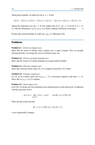 2 Compact Sets 15
Proof. Let (K, d) be compact. We have to show that there exists a countable dense subset.
We construct this as follows. By Theorem 2.2, K is precompact, i.e., for every ε  0, there
exists a finite cover with balls of radius ε. Denote for given n ∈ N and ε := 1
n the set of
centers of these balls by Pn. Since all Pn are finite, the set P :=

n∈N Pn is countable. Let
now x ∈ K be arbitrary. For every ε  0 we can then choose an n ∈ N with 1
n  ε, and the
covering property yields the existence of an xn ∈ Pn ⊂ P with d(xn, x)  ε. By definition,
we then have xn → x, i.e., x ∈ cl P and hence K = cl P. 

We can now give a characterization of precompactness in C(K).
Theorem 2.11 (Arzelà–Ascoli)
Let (K, d) be a compact space and A ⊂ C(K). If A is
(i) bounded pointwise, i.e., the set {f (x) : x ∈ K} ⊂ R is bounded for all f ∈ A,
(ii) equicontinuous, i.e., for every ε  0 there exists a δ  0 such that for all f ∈ A
and x, y ∈ K, d(x, y) ≤ δ implies that |f (x) − f (y)| ≤ ε,
then A is precompact.
Proof. We use Theorem 2.7 (iii) and construct for a given sequence {fn}n∈N ⊂ A a convergent
subsequence via a diagonal sequence argument. First, by Lemma 2.10 there exists a countable
dense subset {x1, x2, . . . } =: X ⊂ K. We set f 0
n := fn and consider the sequence
{f 0
n (x1)}n∈N ⊂ R. This sequence is bounded by assumption (i) and therefore contains
a convergent subsequence by the Bolzano–Weierstraß theorem (Corollary 2.6), which we
denote by {f 1
n (x1)}n∈N. Proceeding along these lines we can thus find for every j ∈ N a
subsequence {f
j
n }n∈N such that {f
j
n (xk)}n∈N converges for all k ≤ j. From this sequence
of subsequences, we now construct a diagonal sequence by choosing f ∗
n := f n
n . This is a
subsequence of {fn}n∈N as well as of {f
j
n }n∈N for all n ≥ j. Hence {f ∗
n (xj )}n∈N converges
for all j ∈ N, i.e., pointwise on a dense subset.
We now use the equicontinuity to show that this convergence is even uniform. Since
C(K) is complete, it suffices to show that {f ∗
n }n∈N is a Cauchy sequence. To this end, let
ε  0 be arbitrary and choose δ  0 according to the definition of equicontinuity. Now K is
precompact, and hence there exists a cover of K with finitely many open balls U1, . . . , Up
with radius δ
2 . Since the set X is dense in K, each of these balls has to contain at least one
element of X; to keep the notation concise, we will assume that xi ∈ Ui for all i = 1, . . . , p.
The convergence of the {f ∗
n (xi)}n∈N then implies the existence of an N ∈ N with
|f ∗
n (xi) − f ∗
m(xi)| ≤ ε for all m, n ≥ N and i = 1, . . . , p.
Let now x ∈ K be arbitrary. Then there exists a j ∈ {1, . . . , p} with x ∈ Uj , implying that
d(x, xj )  δ and hence by the equicontinuity of {f ∗
n }n∈N ⊂ A that
|f ∗
n (xj ) − f ∗
n (x)| ≤ ε for all n ∈ N.
 