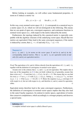 3
Normed Vector Spaces
We now combine the topological and metric properties introduced in Part I with the
algebraic structure of a vector space. As we will see in the following chapters, the
property of completeness in particular will have far-reaching consequences.
We recall that a vector space X over a field F is a nonempty set that is closed with
respect to addition of elements of X (called vectors) and multiplication by elements
of F (called scalars) and that satisfies associative and distributive laws. In this book,
we will restrict ourselves to the cases F = R and F = C (i.e., real and complex
vector spaces).
Definition 3.1
Let X be a vector space over F. A norm on X is a mapping  · X : X → R+ := [0, ∞)
that satisfies for all x, y ∈ X and λ ∈ F the following properties:
(i) xX = 0 if and only if x = 0 ∈ X (nondegeneracy);
(ii) λxX = |λ|xX (homogeneity);
(iii) x + yX ≤ xX + yX (triangle inequality).
In this case, the pair (X,  · X) is called a normed vector space. If the norm is obvious
from the context, we simply write X for the normed vector space. Conversely, if the space
is obvious from the context, we simply write  ·  for the norm.
Two norms ·1 and ·2 on X are called equivalent if there exist constants c, C  0
such that
cx1 ≤ x2 ≤ Cx1 for all x ∈ X. (3.1)
© Springer Nature Switzerland AG 2020
C. Clason, Introduction to Functional Analysis, Compact Textbooks
in Mathematics, https://doi.org/10.1007/978-3-030-52784-6_3
19
 