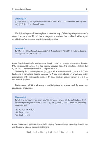 20 3 Normed Vector Spaces
Before looking at examples, we will collect some fundamental properties. A
norm on X induces a metric via
d(x, y) := x − y for all x, y ∈ X.
In this way, every normed vector space (X,  · ) corresponds in a canonical way to
a metric space (X, d), which we will not distinguish in the following. This means
that we can speak of open sets, convergent sequences, and continuous functions in
normed vector spaces (i.e., with respect to the metric induced by the norm).
Furthermore, the topology induced by this canonical metric is especially com-
patible with the algebraic structure of the underlying vector space. Recall that two
metrics are equivalent if they lead to the same convergent sequences; if the metric
is induced by a norm, then xn → x if and only if xn − x → 0.
Theorem 3.2
Let  · 1 and  · 2 be norms on the vector space X and let d1 and d2 be the
corresponding induced metrics. Then  · 1 and  · 2 are equivalent norms if and
only if d1 and d2 are equivalent metrics.
Proof. The equivalence of d1 and d2 follows directly from the equivalence of  · 1 and  · 2
together with the definition of convergence in normed vector spaces.
Assume now to the contrary that  · 1 and  · 2 are not equivalent. This implies that at
least one of the inequalities in (3.1) does not hold; without loss of generality, assume that
there exists no C  0 such that x2 ≤ Cx1 for all x ∈ X. This means that we can find
for every n ∈ N an xn ∈ X with xn2 ≥ nxn1. Setting yn := (nxn1)−1xn, we have
yn1 = 1
n → 0 but yn2  1 for all n ∈ N. Hence the sequence {yn}n∈N converges to 0
with respect to d1 but not with respect to d2, and therefore d1 and d2 cannot be equivalent,
either. 

Equivalent norms therefore lead to the same convergent sequences. Furthermore,
the definition of convergence in normed vector spaces implies that they also lead
to the same Cauchy sequences. In contrast to metric spaces, equivalence of norms
thus conserves completeness, which accordingly is a stronger property and deserves
a special name.
Definition 3.3
A complete normed vector space is called a Banach space.
 