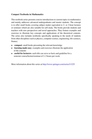 Compact Textbooks in Mathematics
This textbook series presents concise introductions to current topics in mathematics
and mainly addresses advanced undergraduates and master students. The concept
is to offer small books covering subject matter equivalent to 2- or 3-hour lectures
or seminars which are also suitable for self-study. The books provide students and
teachers with new perspectives and novel approaches. They feature examples and
exercises to illustrate key concepts and applications of the theoretical contents.
The series also includes textbooks specifically speaking to the needs of students
from other disciplines such as physics, computer science, engineering, life sciences,
finance.
• compact: small books presenting the relevant knowledge
• learning made easy: examples and exercises illustrate the application
of the contents
• useful for lecturers: each title can serve as basis and guideline for a
semester course/lecture/seminar of 2–3 hours per week.
More information about this series at http://www.springer.com/series/11225
 