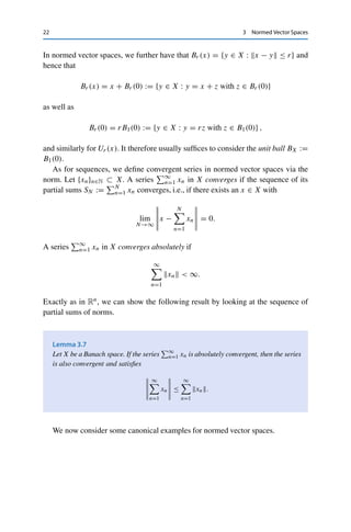 3 Normed Vector Spaces 21
Corollary 3.4
If  · 1 and  · 2 are equivalent norms on X, then (X,  · 1) is a Banach space if and
only if (X,  · 2) is a Banach space.
The following useful lemma gives us another way of showing completeness of a
normed vector space. Recall that a subspace is a subset that is closed with respect
to addition of vectors and multiplication by scalars.
Lemma 3.5
Let (X, ·X) be a Banach space and U ⊂ X a subspace. Then (U, ·X) is a Banach
space if and only if U is closed.
Proof. First, it is straightforward to verify that (U,  · X) is a normed vector space. Let now
U be closed and let {xn}n∈N ⊂ U be a Cauchy sequence. Since X is complete, it follows that
xn → x ∈ X, and the closedness of U implies that x ∈ U.
Conversely, let U be complete and {xn}n∈N ⊂ U be a sequence with xn → x ∈ X. Then
{xn}n∈N is in particular a Cauchy sequence (in X and hence also in U), which, due to the
completeness of U, converges to some x̃ ∈ U. Since limits are unique, we have x = x̃ ∈ U,
and hence U is closed. 

Furthermore, addition of vectors, multiplication by scalars, and the norm are
continuous operations.
Theorem 3.6
Let X be a normed vector space and let {xn}n∈N, {yn}n∈N ⊂ X, and {λn}n∈N ⊂ F
be convergent sequences with xn → x, yn → y, and λn → λ. Then the following
properties hold:
(i) xn + yn → x + y;
(ii) λnxn → λx;
(iii) xn → x.
Proof. Properties (i) and (ii) follow as in Rn directly from the triangle inequality. For (iii), we
use the reverse triangle inequality in the form
|xn − x| = |xn − x + x − x| ≤ xn − x → 0. 

 