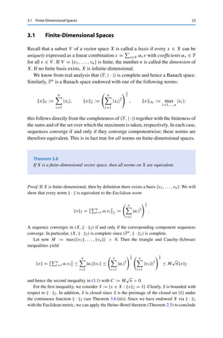 22 3 Normed Vector Spaces
In normed vector spaces, we further have that Br (x) = {y ∈ X : x − y ≤ r} and
hence that
Br(x) = x + Br (0) := {y ∈ X : y = x + z with z ∈ Br (0)}
as well as
Br(0) = rB1(0) := {y ∈ X : y = rz with z ∈ B1(0)} ,
and similarly for Ur(x). It therefore usually suffices to consider the unit ball BX :=
B1(0).
As for sequences, we define convergent series in normed vector spaces via the
norm. Let {xn}n∈N ⊂ X. A series
∞
n=1 xn in X converges if the sequence of its
partial sums SN :=
N
n=1 xn converges, i.e., if there exists an x ∈ X with
lim
N→∞





x −
N

n=1
xn





= 0.
A series
∞
n=1 xn in X converges absolutely if
∞

n=1
xn  ∞.
Exactly as in Rn, we can show the following result by looking at the sequence of
partial sums of norms.
Lemma 3.7
Let X be a Banach space. If the series
∞
n=1 xn is absolutely convergent, then the series
is also convergent and satisfies





∞

n=1
xn





≤
∞

n=1
xn.
We now consider some canonical examples for normed vector spaces.
 