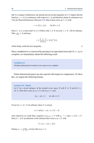 3.1 Finite-Dimensional Spaces 23
3.1 Finite-Dimensional Spaces
Recall that a subset V of a vector space X is called a basis if every x ∈ X can be
uniquely expressed as a linear combination x =

v∈V αvv with coefficients αv ∈ F
for all v ∈ V . If V = {v1, . . . , vn} is finite, the number n is called the dimension of
X. If no finite basis exists, X is infinite-dimensional.
We know from real analysis that (F, | · |) is complete and hence a Banach space.
Similarly, Fn is a Banach space endowed with one of the following norms:
x1 :=
n

i=1
|xi|, x2 :=
 n

i=1
|xi|2
1
2
, x∞ := max
i=1,...,n
|xi|;
this follows directly from the completeness of (F, |·|) together with the finiteness of
the sums and of the set over which the maximum is taken, respectively. In each case,
sequences converge if and only if they converge componentwise; these norms are
therefore equivalent. This is in fact true for all norms on finite-dimensional spaces.
Theorem 3.8
If X is a finite-dimensional vector space, then all norms on X are equivalent.
Proof. If X is finite-dimensional, then by definition there exists a basis {v1, . . . , vn}. We will
show that every norm  ·  is equivalent to the Euclidean norm
x2 =


n
i=1 αivi


2
:=
 n

i=1
|αi|2
1
2
.
A sequence converges in (X,  · 2) if and only if the corresponding component sequences
converge. In particular, (X,  · 2) is complete since (Fn,  · 2) is complete.
Let now M := max{v1, . . . , vn}  0. Then the triangle and Cauchy–Schwarz
inequalities yield
x =

n
i=1 αivi

 ≤
n

i=1
|αi|vi ≤
 n

i=1
|αi|2
1
2
 n

i=1
vi|2
1
2
≤ M
√
nx2
and hence the second inequality in (3.1) with C := M
√
n  0.
For the first inequality, we consider S := {x ∈ X : x2 = 1}. Clearly, S is bounded with
respect to  · 2. In addition, S is closed since S is the preimage of the closed set {1} under
the continuous function  · 2 (see Theorem 3.6 (iii)). Since we have endowed X via  · 2
with the Euclidean metric, we can apply the Heine–Borel theorem (Theorem 2.5) to conclude
 