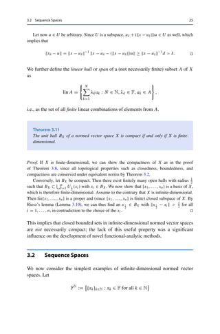 24 3 Normed Vector Spaces
that S is compact. Furthermore, the already proved second inequality in (3.1) implies that the
function x → x is continuous with respect to  · 2 and therefore attains its minimum over
S by the Weierstraß theorem (Theorem 2.9). Hence there exists an x̄ ∈ S with
c := x̄ ≤ x for all x ∈ S.
Since  · 2 is a norm and 0 /
∈ S, it follows that x̄ 	= 0. Let now x ∈ X  {0} be arbitrary.
Then x
x2
∈ S and hence
c ≤




x
x2



 = x−1
2 x,
which finally yields the first inequality. 

Since completeness is conserved by passing to an equivalent norm and (X,  · 2) is
complete, we immediately obtain the following result.
Corollary 3.9
All finite-dimensional normed vector spaces are complete.
Finite-dimensional spaces are also special with respect to compactness. To show
this, we require the following lemma.
Lemma 3.10 (Riesz)
Let U be a closed subspace of the normed vector space X with U 	= X and let δ ∈
(0, 1). Then there exists an xδ ∈ X with xδ = 1 and
xδ − u ≥ δ for all u ∈ U.
Proof. Let x ∈ X  U be arbitrary. Since U is closed,
d := inf {x − u : u ∈ U}  0,
since otherwise we could find a sequence {un}n∈N ⊂ U with un → x and x ∈ cl U = U.
Since d  d/δ, by definition of the infimum there exists a uδ ∈ U with
d ≤ x − uδ  d/δ.
Setting xδ := x−uδ
x−uδ  , we have that xδ = 1.
 