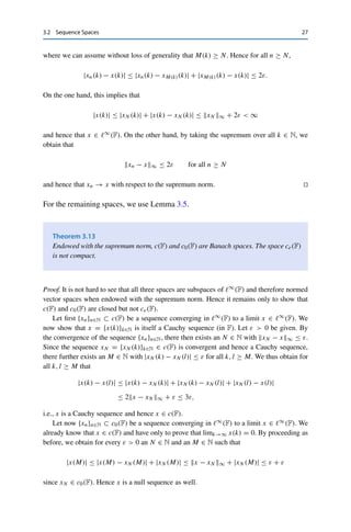 26 3 Normed Vector Spaces
denote the set of all sequences in F and define the subsets
	∞
(F) :=

x ∈ FN
: x = {xk}k∈N is bounded

,
c(F) :=

x ∈ FN
: x = {xk}k∈N is convergent

,
c0(F) :=

x ∈ FN
: x = {xk}k∈N is a null sequence

,
ce(F) :=

x ∈ FN
: x = {xk}k∈N is a finite sequence

,
i.e., {xk}k∈N ∈ ce(F) if and only if there exists an N ∈ N with xk = 0 for all
k ≥ N. It is straightforward to verify that these sets are closed with respect to
componentwise addition of vectors and multiplication by scalars and that they form
vector spaces. We now endow these spaces with the supremum norm
x∞ := sup
k∈N
|xk| for x = {xk}k∈N.
Theorem 3.12
The space (	∞(F),  · ∞) is a Banach space.
Proof. We first verify that this indeed defines a normed vector space. Note that by definition,
x ∈ FN is bounded if and only if x∞ is finite. Nondegeneracy and homogeneity of the
norm are also clear. Let now x, y ∈ 	∞(F) and n ∈ N be arbitrary. Then
|xk + yk| ≤ |xk| + |yk| ≤ sup
k∈N
|xk| + sup
k∈N
|yk| = x∞ + y∞,
and taking the supremum over all k ∈ N yields the triangle inequality.
To show completeness, we have to consider sequences of sequences; for this we again
change notation and write x = {x(k)}k∈N ∈ FN. Let now {xn}n∈N be a Cauchy sequence
in (	∞(F),  · ∞). Since |xn(k)| ≤ xn∞ for all k ∈ N, this implies that {xn(k)}n∈N is
a Cauchy sequence, which by the completeness of F has a limit x(k) ∈ F. This defines a
sequence x := {x(k)}k∈N, for which we have to show that x ∈ 	∞(F) and xn − x∞ → 0.
Since {xn}n∈N is a Cauchy sequence, there exists for every ε  0 an N ∈ N with
|xn(k) − xm(k)| ≤ xn − xm∞ ≤ ε for all n, m ≥ N, k ∈ N.
Let now k ∈ N be arbitrary. Since xn(k) → x(k), there further exists an M(k) with
|xM (k) − x(k)| ≤ ε,
 