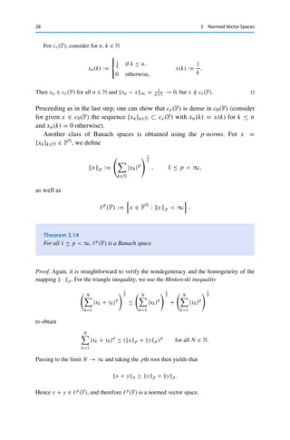 3.2 Sequence Spaces 27
where we can assume without loss of generality that M(k) ≥ N. Hence for all n ≥ N,
|xn(k) − x(k)| ≤ |xn(k) − xM(k)(k)| + |xM(k)(k) − x(k)| ≤ 2ε.
On the one hand, this implies that
|x(k)| ≤ |xN (k)| + |x(k) − xN (k)| ≤ xN ∞ + 2ε  ∞
and hence that x ∈ 	∞(F). On the other hand, by taking the supremum over all k ∈ N, we
obtain that
xn − x∞ ≤ 2ε for all n ≥ N
and hence that xn → x with respect to the supremum norm. 

For the remaining spaces, we use Lemma 3.5.
Theorem 3.13
Endowed with the supremum norm, c(F) and c0(F) are Banach spaces. The space ce(F)
is not compact.
Proof. It is not hard to see that all three spaces are subspaces of 	∞(F) and therefore normed
vector spaces when endowed with the supremum norm. Hence it remains only to show that
c(F) and c0(F) are closed but not ce(F).
Let first {xn}n∈N ⊂ c(F) be a sequence converging in 	∞(F) to a limit x ∈ 	∞(F). We
now show that x = {x(k)}k∈N is itself a Cauchy sequence (in F). Let ε  0 be given. By
the convergence of the sequence {xn}n∈N, there then exists an N ∈ N with xN − x∞ ≤ ε.
Since the sequence xN = {xN (k)}k∈N ∈ c(F) is convergent and hence a Cauchy sequence,
there further exists an M ∈ N with |xN (k) − xN (l)| ≤ ε for all k, l ≥ M. We thus obtain for
all k, l ≥ M that
|x(k) − x(l)| ≤ |x(k) − xN (k)| + |xN (k) − xN (l)| + |xN (l) − x(l)|
≤ 2x − xN ∞ + ε ≤ 3ε,
i.e., x is a Cauchy sequence and hence x ∈ c(F).
Let now {xn}n∈N ⊂ c0(F) be a sequence converging in 	∞(F) to a limit x ∈ 	∞(F). We
already know that x ∈ c(F) and have only to prove that limk→∞ x(k) = 0. By proceeding as
before, we obtain for every ε  0 an N ∈ N and an M ∈ N such that
|x(M)| ≤ |x(M) − xN (M)| + |xN (M)| ≤ x − xN ∞ + |xN (M)| ≤ ε + ε
since xN ∈ c0(F). Hence x is a null sequence as well.
 