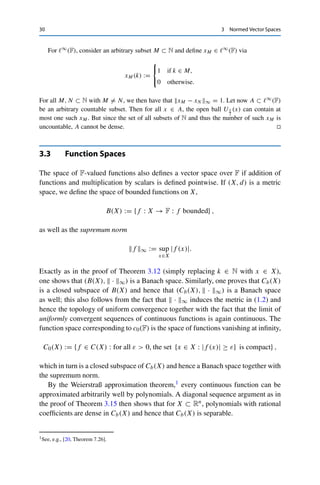 3.2 Sequence Spaces 29
Let now {xn}n∈N ⊂ 	p(F) be a Cauchy sequence. Then,
|xn(k) − xm(k)|p
≤
∞

j=1
|xn(j) − xm(j)|p
= xn − xm
p
p for all k, n, m ∈ N.
Hence {xn(k)}n∈N is a Cauchy sequence for all k ∈ N and therefore converges to some
x(k) ∈ F. We can thus find for all ε  0 an M ∈ N such that
xn − xmp ≤ ε for all m, n ≥ M,
as well as for all N ∈ N an m = m(N) ≥ N such that
 N

k=1
|xm(k) − x(k)|p
 1
p
≤ ε
(this is possible since xn(k) → x(k) for all k ≤ N). For all n ≥ M, we then have (again
using the Minkowski inequality) that
 N

k=1
|xn(k) − x(k)|p
 1
p
≤
 N

k=1
|xn(k) − xm(k)|p
 1
p
+
 N

k=1
|xm(k) − x(k)|p
 1
p
≤ xn − xmp +
 N

k=1
|xm(k) − x(k)|p
 1
p
≤ ε + ε.
Passing to the limit N → ∞ yields that xn − xp ≤ 2ε for all n ≥ M and hence that
xn → x and xn − x ∈ 	p(F), which implies that x = (x − xn) + xn ∈ 	p(F). 

As in the proof of Theorem 3.13, one can show that ce(F) is dense in 	p(F) for
1 ≤ p  ∞.
Theorem 3.15
The spaces c0(F) and 	p(F) for 1 ≤ p  ∞ are separable. The space 	∞(F) is not
separable.
Proof. For c0(F) and 	p(F), consider for F = R the space ce(Q) of rational finite sequences
and for F = C the space ce(Q + iQ). Since the rational numbers are dense in R, a diagonal
sequence argument shows that these sets are dense in c0(F) and 	p(F). Furthermore, these
sets are countable, which implies the claimed separability.
 