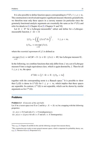 30 3 Normed Vector Spaces
For 	∞(F), consider an arbitrary subset M ⊂ N and define xM ∈ 	∞(F) via
xM (k) :=
⎧
⎨
⎩
1 if k ∈ M,
0 otherwise.
For all M, N ⊂ N with M 	= N, we then have that xM − xN ∞ = 1. Let now A ⊂ 	∞(F)
be an arbitrary countable subset. Then for all x ∈ A, the open ball U1
2
(x) can contain at
most one such xM . But since the set of all subsets of N and thus the number of such xM is
uncountable, A cannot be dense. 

3.3 Function Spaces
The space of F-valued functions also defines a vector space over F if addition of
functions and multiplication by scalars is defined pointwise. If (X, d) is a metric
space, we define the space of bounded functions on X,
B(X) := {f : X → F : f bounded} ,
as well as the supremum norm
f ∞ := sup
x∈X
|f (x)|.
Exactly as in the proof of Theorem 3.12 (simply replacing k ∈ N with x ∈ X),
one shows that (B(X),  · ∞) is a Banach space. Similarly, one proves that Cb(X)
is a closed subspace of B(X) and hence that (Cb(X),  · ∞) is a Banach space
as well; this also follows from the fact that  · ∞ induces the metric in (1.2) and
hence the topology of uniform convergence together with the fact that the limit of
uniformly convergent sequences of continuous functions is again continuous. The
function space corresponding to c0(F) is the space of functions vanishing at infinity,
C0(X) := {f ∈ C(X) : for all ε  0, the set {x ∈ X : |f (x)| ≥ ε} is compact} ,
which in turn is a closed subspace of Cb(X) and hence a Banach space together with
the supremum norm.
By the Weierstraß approximation theorem,1 every continuous function can be
approximated arbitrarily well by polynomials. A diagonal sequence argument as in
the proof of Theorem 3.15 then shows that for X ⊂ Rn, polynomials with rational
coefficients are dense in Cb(X) and hence that Cb(X) is separable.
1See, e.g., [20, Theorem 7.26].
 