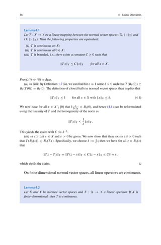 4
Linear Operators
We now study mappings between normed vector spaces, exploiting again the
interplay between algebraic and topological properties. For normed vector spaces
(X,  · X) and (Y,  · Y ), we thus consider mappings T : X → Y that are
(i) linear, i.e., T (λx1 + x2) = λT (x1) + T (x2) for every x1, x2 ∈ X, λ ∈ F;
(ii) continuous in the sense of Definition 1.7, i.e., for which xn → x implies that
T xn → T x.
A mapping with these properties is also called a continuous linear operator; to
stress the linearity, one often writes T x := T (x). As in linear algebra, we define for
a linear operator T : X → Y
(i) the kernel or null space ker T := T −1({0}) = {x ∈ X : T x = 0} ⊂ X;
(ii) the range ran T := T (X) = {T x : x ∈ X} ⊂ Y;
(iii) the graph graph T := {(x, T x) : x ∈ X} ⊂ X × Y.
The linearity of T directly implies that these are subspaces. If T is continuous, ker T
is closed as the preimage of the closed set {0}. However, this is not necessarily
the case for ran T (or graphT ), which is a fundamental difficulty in dealing with
mappings between infinite-dimensional vector spaces.
The additional linearity allows a simpler characterization of continuity.
© Springer Nature Switzerland AG 2020
C. Clason, Introduction to Functional Analysis, Compact Textbooks
in Mathematics, https://doi.org/10.1007/978-3-030-52784-6_4
35
 