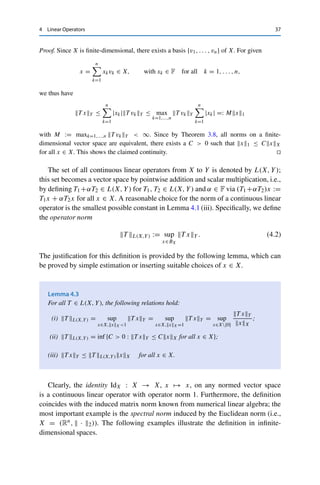 36 4 Linear Operators
Lemma 4.1
Let T : X → Y be a linear mapping between the normed vector spaces (X,  · X) and
(Y,  · Y ). Then the following properties are equivalent:
(i) T is continuous on X;
(ii) T is continuous at 0 ∈ X;
(iii) T is bounded, i.e., there exists a constant C ≥ 0 such that
T xY ≤ CxX for all x ∈ X.
Proof. (i) ⇒ (ii) is clear.
(ii) ⇒ (iii): By Definition 1.7 (ii), we can find for ε = 1 some δ  0 such that T (Bδ(0)) ⊂
B1(T (0)) = B1(0). The definition of closed balls in normed vector spaces then implies that
T xY ≤ 1 for all x ∈ X with xX ≤ δ. (4.1)
We now have for all x ∈ X  {0} that δ x
xX
∈ Bδ(0), and hence (4.1) can be reformulated
using the linearity of T and the homogeneity of the norm as
T xY ≤
1
δ
xX.
This yields the claim with C := δ−1.
(iii) ⇒ (i): Let x ∈ X and ε  0 be given. We now show that there exists a δ  0 such
that T (Bδ(x)) ⊂ Bε(T x). Specifically, we choose δ := ε
C ; then we have for all z ∈ Bδ(x)
that
T z − T xY = T (z − x)Y ≤ Cz − xX ≤ Cδ = ε,
which yields the claim. 

On finite-dimensional normed vector spaces, all linear operators are continuous.
Lemma 4.2
Let X and Y be normed vector spaces and T : X → Y a linear operator. If X is
finite-dimensional, then T is continuous.
 