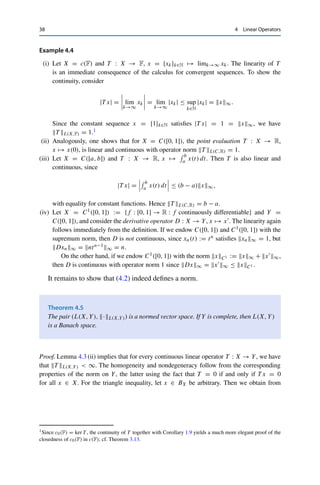 4 Linear Operators 37
Proof. Since X is finite-dimensional, there exists a basis {v1, . . . , vn} of X. For given
x =
n

k=1
xkvk ∈ X, with xk ∈ F for all k = 1, . . . , n,
we thus have
T xY ≤
n

k=1
|xk|T vkY ≤ max
k=1,...,n
T vkY
n

k=1
|xk| =: Mx1
with M := maxk=1,...,n T vkY  ∞. Since by Theorem 3.8, all norms on a finite-
dimensional vector space are equivalent, there exists a C  0 such that x1 ≤ CxX
for all x ∈ X. This shows the claimed continuity. 

The set of all continuous linear operators from X to Y is denoted by L(X, Y);
this set becomes a vector space by pointwise addition and scalar multiplication, i.e.,
by defining T1+αT2 ∈ L(X, Y) for T1, T2 ∈ L(X, Y) and α ∈ F via (T1+αT2)x :=
T1x + αT2x for all x ∈ X. A reasonable choice for the norm of a continuous linear
operator is the smallest possible constant in Lemma 4.1 (iii). Specifically, we define
the operator norm
T L(X,Y) := sup
x∈BX
T xY . (4.2)
The justification for this definition is provided by the following lemma, which can
be proved by simple estimation or inserting suitable choices of x ∈ X.
Lemma 4.3
For all T ∈ L(X, Y), the following relations hold:
(i) T L(X,Y) = sup
x∈X,xX 1
T xY = sup
x∈X,xX =1
T xY = sup
x∈X{0}
T xY
xX
;
(ii) T L(X,Y) = inf {C  0 : T xY ≤ CxX for all x ∈ X};
(iii) T xY ≤ T L(X,Y)xX for all x ∈ X.
Clearly, the identity IdX : X → X, x → x, on any normed vector space
is a continuous linear operator with operator norm 1. Furthermore, the definition
coincides with the induced matrix norm known from numerical linear algebra; the
most important example is the spectral norm induced by the Euclidean norm (i.e.,
X = (Rn,  · 2)). The following examples illustrate the definition in infinite-
dimensional spaces.
 