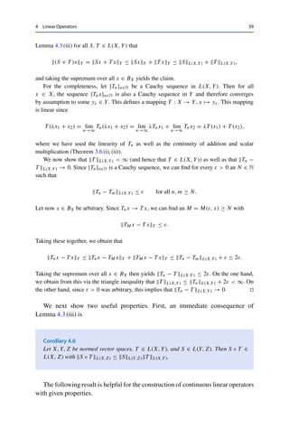 38 4 Linear Operators
Example 4.4
(i) Let X = c(F) and T : X → F, x = {xk}k∈N → limk→∞ xk. The linearity of T
is an immediate consequence of the calculus for convergent sequences. To show the
continuity, consider
|T x| =



 lim
k→∞
xk



 = lim
k→∞
|xk| ≤ sup
k∈N
|xk| = x∞.
Since the constant sequence x = {1}k∈N satisfies |T x| = 1 = x∞, we have
T L(X,F) = 1.1
(ii) Analogously, one shows that for X = C([0, 1]), the point evaluation T : X → R,
x → x(0), is linear and continuous with operator norm T L(C,R) = 1.
(iii) Let X = C([a, b]) and T : X → R, x →
 b
a x(t) dt. Then T is also linear and
continuous, since
|T x| =



 b
a x(t) dt


 ≤ (b − a)x∞,
with equality for constant functions. Hence T L(C,R) = b − a.
(iv) Let X = C1([0, 1]) := {f : [0, 1] → R : f continuously differentiable} and Y =
C([0, 1]), and consider the derivative operator D : X → Y, x → x. The linearity again
follows immediately from the definition. If we endow C([0, 1]) and C1([0, 1]) with the
supremum norm, then D is not continuous, since xn(t) := tn satisfies xn∞ = 1, but
Dxn∞ = ntn−1∞ = n.
On the other hand, if we endow C1([0, 1]) with the norm xC1 := x∞ + x∞,
then D is continuous with operator norm 1 since Dx∞ = x∞ ≤ xC1 .
It remains to show that (4.2) indeed defines a norm.
Theorem 4.5
The pair (L(X, Y), ·L(X,Y)) is a normed vector space. If Y is complete, then L(X, Y)
is a Banach space.
Proof. Lemma 4.3 (ii) implies that for every continuous linear operator T : X → Y, we have
that T L(X,Y)  ∞. The homogeneity and nondegeneracy follow from the corresponding
properties of the norm on Y, the latter using the fact that T = 0 if and only if T x = 0
for all x ∈ X. For the triangle inequality, let x ∈ BX be arbitrary. Then we obtain from
1Since c0(F) = ker T , the continuity of T together with Corollary 1.9 yields a much more elegant proof of the
closedness of c0(F) in c(F); cf. Theorem 3.13.
 