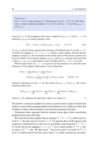 4 Linear Operators 39
Lemma 4.3 (iii) for all S, T ∈ L(X, Y) that
(S + T )xY = Sx + T xY ≤ SxY + T xY ≤ SL(X,Y) + T L(X,Y),
and taking the supremum over all x ∈ BX yields the claim.
For the completeness, let {Tn}n∈N be a Cauchy sequence in L(X, Y). Then for all
x ∈ X, the sequence {Tnx}n∈N is also a Cauchy sequence in Y and therefore converges
by assumption to some yx ∈ Y. This defines a mapping T : X → Y, x → yx. This mapping
is linear since
T (λx1 + x2) = lim
n→∞
Tn(λx1 + x2) = lim
n→∞
λTnx1 + lim
n→∞
Tnx2 = λT (x1) + T (x2),
where we have used the linearity of Tn as well as the continuity of addition and scalar
multiplication (Theorem 3.6 (i), (ii)).
We now show that T L(X,Y)  ∞ (and hence that T ∈ L(X, Y)) as well as that Tn −
T L(X,Y) → 0. Since {Tn}n∈N is a Cauchy sequence, we can find for every ε  0 an N ∈ N
such that
Tn − TmL(X,Y) ≤ ε for all n, m ≥ N.
Let now x ∈ BX be arbitrary. Since Tnx → T x, we can find an M = M(ε, x) ≥ N with
TM x − T xY ≤ ε.
Taking these together, we obtain that
Tnx − T xY ≤ Tnx − TM xY + TM x − T xY ≤ Tn − TmL(X,Y) + ε ≤ 2ε.
Taking the supremum over all x ∈ BX then yields Tn − T L(X,Y) ≤ 2ε. On the one hand,
we obtain from this via the triangle inequality that T L(X,Y) ≤ TnL(X,Y) + 2ε  ∞. On
the other hand, since ε  0 was arbitrary, this implies that Tn − T L(X,Y) → 0. 

We next show two useful properties. First, an immediate consequence of
Lemma 4.3 (iii) is
Corollary 4.6
Let X, Y, Z be normed vector spaces, T ∈ L(X, Y), and S ∈ L(Y, Z). Then S ◦ T ∈
L(X, Z) with S ◦ T L(X,Z) ≤ SL(Y,Z)T L(X,Y).
The following result is helpful for the construction of continuous linear operators
with given properties.
 