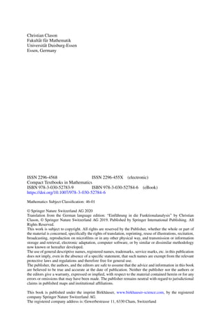Christian Clason
Fakultät für Mathematik
Universität Duisburg-Essen
Essen, Germany
ISSN 2296-4568 ISSN 2296-455X (electronic)
Compact Textbooks in Mathematics
ISBN 978-3-030-52783-9 ISBN 978-3-030-52784-6 (eBook)
https://doi.org/10.1007/978-3-030-52784-6
Mathematics Subject Classification: 46-01
© Springer Nature Switzerland AG 2020
Translation from the German language edition: “Einführung in die Funktionalanalysis” by Christian
Clason, © Springer Nature Switzerland AG 2019. Published by Springer International Publishing. All
Rights Reserved.
This work is subject to copyright. All rights are reserved by the Publisher, whether the whole or part of
the material is concerned, specifically the rights of translation, reprinting, reuse of illustrations, recitation,
broadcasting, reproduction on microfilms or in any other physical way, and transmission or information
storage and retrieval, electronic adaptation, computer software, or by similar or dissimilar methodology
now known or hereafter developed.
The use of general descriptive names, registered names, trademarks, service marks, etc. in this publication
does not imply, even in the absence of a specific statement, that such names are exempt from the relevant
protective laws and regulations and therefore free for general use.
The publisher, the authors, and the editors are safe to assume that the advice and information in this book
are believed to be true and accurate at the date of publication. Neither the publisher nor the authors or
the editors give a warranty, expressed or implied, with respect to the material contained herein or for any
errors or omissions that may have been made. The publisher remains neutral with regard to jurisdictional
claims in published maps and institutional affiliations.
This book is published under the imprint Birkhäuser, www.birkhauser-science.com, by the registered
company Springer Nature Switzerland AG.
The registered company address is: Gewerbestrasse 11, 6330 Cham, Switzerland
 