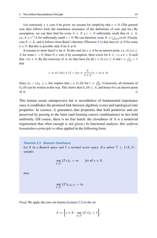 46 5 The Uniform Boundedness Principle
given as specified, we choose εn+1  1
n and xn+1 ∈ X such that
Bεn+1 (xn+1) ⊂ (X  An+1) ∩ Uεn (xn).
This is possible since the set on the right-hand side is open and nonempty by assumption.
This construction then ensures that
Uεn+1 (xn+1) ⊂ Bεn+1 (xn+1) ⊂ Uεn (xn) ⊂ Bεn (xn).
The sequence {xn}n∈N thus satisfies xm ∈ Uεn (xn) for all m ≥ n. Since εn → 0, it is
therefore a Cauchy sequence, which due to the completeness of X has a limit x ∈ X. Since
xn ∈ Bεk (xk) for all k ≤ n, it follows that x ∈ Bεk (xk) for all k ∈ N.2 On the one hand, this
implies that
x ∈


k∈N
Bεk (xk) ⊂


k∈N
(X  Ak) = X 


k∈N
Ak

= X  A
and hence that x /
∈ A. On the other hand, since the balls are nested, we obtain that x ∈
Bε1 (x1) ⊂ U0 ⊂ A and therefore the desired contradiction. 

Baire’s theorem ensures a particular compatibility between the algebraic and
topological structures of complete normed vector spaces. To see this, we define for
a subset A of a vector space X the algebraic interior or core
core A := {x ∈ A : for all h ∈ X there is a δ  0 with x + th ∈ A for all t ∈ [0, δ]} .
Intuitively, for x ∈ core A it is possible to go in any direction at least a small distance
without leaving A. Furthermore, recall that a set A is convex if λx + (1 − λ)y ∈ A
for all x, y ∈ A and λ ∈ [0, 1], i.e., if it contains all line segments between two
points in A.
Lemma 5.2 (Core–int)
If X is a Banach space and A ⊂ X is closed and convex, then core A = int A.
Proof. The inclusion int A ⊂ core A is a direct consequence of the definition of interior
point in normed vector spaces: if x ∈ A is an interior point, then there exists a Uε(x) ⊂ A,
implying for all h ∈ X and t  εh−1
X =: δ that x + th ∈ Uε(x) ⊂ A.
2This is precisely the reason why we have used closed balls for the construction.
 
