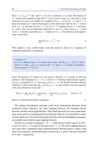 5 The Uniform Boundedness Principle 47
Let conversely x ∈ core A be given; we assume for simplicity that x = 0. (The general
case then follows from the translation invariance of the definitions of core and int.) By
assumption, we can then find for every h ∈ X a t  0 sufficiently small that th ∈ A,
i.e., h ∈ t−1A for sufficiently small t  0. We can therefore write X =

n∈N(nA). Clearly,
core X = X, and it follows from Baire’s theorem (Theorem 5.1) that int(nA) 	= ∅ for some
n ∈ N. But this is possible only if int A 	= ∅.
It remains to show that 0 ∈ int A. To this end, let x ∈ A be an interior point, i.e., Uε(x) ⊂
A for some ε  0. Since 0 ∈ core A by assumption, there exists for h = −x a δ  0 such
that −δx ∈ A. By the convexity of A, we thus have for all y ∈ Uε(x) ⊂ A and t = 1
1+δ  1
that
z := t(−δx) + (1 − t)y =
δ
1 + δ
(y − x) ∈ A.
Since y − xX ≤ ε, this implies that z ∈ Ur (0) for r = δε
1+δ . Conversely, all elements of
Ur (0) can be written in this way. This shows that Ur (0) ⊂ A, and hence 0 is an interior point
of A. 

This lemma seems unimpressive but is nevertheless of fundamental importance
since it establishes the promised link between algebraic (core) and topological (int)
properties. In essence, it guarantees that properties that hold pointwise and are
preserved by passing to the limit (and forming convex combinations) in fact hold
uniformly. (Of course, there is no free lunch: the closedness of A is a nontrivial
requirement that often enough is not given.) In functional analysis, this uniform
boundedness principle is often applied in the following form.
Theorem 5.3 (Banach–Steinhaus)
Let X be a Banach space and Y a normed vector space. If a subset T ⊂ L(X, Y)
satisfies
sup
T ∈T
T xY  ∞ for all x ∈ X,
then
sup
T ∈T
T L(X,Y)  ∞.
Proof. We apply the core–int lemma (Lemma 5.2) to the set
A :=

x ∈ X : sup
T ∈T
T xY ≤ 1 .
 