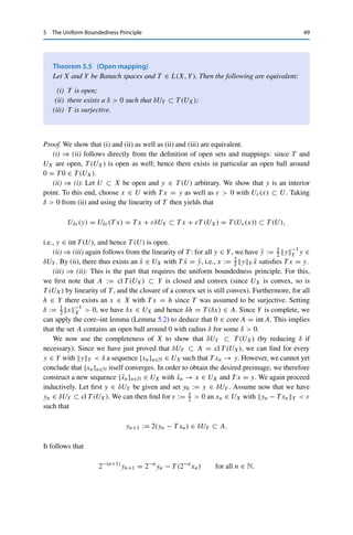 48 5 The Uniform Boundedness Principle
Since A =
	
T ∈T T −1(BY ) and T ∈ L(X, Y) is continuous, A is closed. The linearity of
T −1 and the norm properties imply that T −1(BY ) is convex; hence A is also convex as the
intersection of convex sets. Finally, by assumption T xY  ∞ for all x ∈ X and T ∈ T ;
hence the linearity of T and the homogeneity of the norm ensure that for all h ∈ X there
exists a δ  0 such that T (δh)Y ≤ 1 for all T ∈ T , implying that δh ∈ A and hence
0 ∈ core A. The core–int lemma thus yields that 0 ∈ int A, i.e., there exists an ε  0 with
Uε(0) ⊂ A. But this means that xX  ε implies T xY ≤ 1. By definition of the operator
norm, we thus have
sup
T ∈T
T L(X,Y) ≤
1
ε
 ∞. 

This implies a very useful result: even the pointwise limit of a sequence of
continuous operators is continuous.
Corollary 5.4
Let X be a Banach space, Y a normed vector space, and {Tn}n∈N ⊂ L(X, Y). If the
limit T x := limn→∞ Tnx ∈ Y exists for all x ∈ X, then x → T x defines a continuous
linear operator T ∈ L(X, Y).
Proof. The linearity of T follows as in the proof of Theorem 4.5; it remains to show the
continuity. The convergence Tnx → T x ∈ Y for all x ∈ X directly implies that the sequence
{Tnx}n∈N is bounded in Y, i.e., that supn∈N TnxY  ∞. The Banach–Steinhaus theorem
(Theorem 5.3) then yields that supn∈N TnL(X,Y)  ∞, and it follows from the continuity
of the norm (Theorem 3.6 (iii)) that
T xY = lim
n→∞
TnxY ≤ sup
n∈N
TnxY ≤ sup
n∈N
TnL(X,Y) xX for all x ∈ X.
Hence T is bounded and therefore continuous. 

The uniform boundedness principle yields three fundamental theorems about
continuous linear operators: the open mapping theorem, the bounded inverse
theorem, and the closed graph theorem. These three theorems are in fact equivalent:
each can be used as a starting point for proving the other two. It is therefore a matter
of taste which one is first derived directly from the uniform boundedness principle;
one usually starts with the open mapping theorem.
For this, we say that a mapping f : X → Y between two metric spaces X and Y
is open if f (U) ⊂ Y is open for all open sets U ⊂ X. The open mapping theorem
now states that a continuous linear operator between Banach spaces is open if and
only if it is surjective. In the following, we denote by UX and UY the open unit balls
in X and Y, respectively.
 