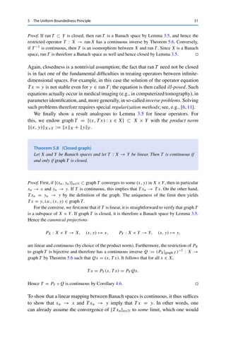 50 5 The Uniform Boundedness Principle
If we now define x̃m :=
m
n=0 2−nxn for all m ∈ N, we can solve the last equation and
reduce the telescoping sum to deduce that
T x̃m = y0 − 2−(m+1)
ym+1 → y0 = y as m → ∞, (5.1)
since {yn}n∈N ⊂ δUY is bounded. Furthermore, xnX  1 implies that
m

n=0
2−n
xnX  2 for all m ∈ N.
Taking the supremum over all m ∈ N thus shows that the series
∞
n=0 2nxn converges
absolutely and, since X is complete, therefore converges to some x ∈ X by Lemma 3.7.
The closedness of the unit ball further implies that x ∈ 2BX, and (5.1) implies that
T x = y ∈ δUY . Scaling δ → δ/4 thus yields an x ∈ 1
2 BX ⊂ UX with T x = y for
arbitrary y ∈ δUY , i.e., δUY ⊂ T (UX). 

Note that only the last part required continuity of T and completeness of X; every
open linear mapping between normed vector spaces is therefore surjective. On the
other hand, the last part is a strong statement: if a (sufficiently small) y ∈ Y has a
preimage at all, it must have even a bounded preimage. (Since T was not assumed to
be injective, this need not be the same preimage.) For linear operators, “sufficiently
small” is of course not really a restriction since we can always scale the equation
T x = y appropriately. This yields the following crucial result.
Theorem 5.6 (Bounded inverse)
Let X and Y be Banach spaces and let T ∈ L(X, Y) be bijective. Then T −1 ∈ L(Y, X).
Proof. If T is bijective, it is in particular surjective and hence open by the open mapping
theorem (Theorem 5.5). For every open set U ⊂ X, we thus have that T (U) = (T −1)−1(U)
is open, i.e., the preimages of open sets under T −1 are always open. Hence T −1 is continuous
by Theorem 1.8. 

If T is not surjective, one would like to have at least continuous invertibility on the
range of T . The following useful result specifies when this is possible.
Corollary 5.7
Let X and Y be Banach spaces and let T ∈ L(X, Y) be injective. Then T −1 : ran T →
X is continuous if and only if ran T is closed.
 