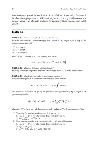 5 The Uniform Boundedness Principle 51
Proof. If ran T ⊂ Y is closed, then ran T is a Banach space by Lemma 3.5, and hence the
restricted operator T : X → ran X has a continuous inverse by Theorem 5.6. Conversely,
if T −1 is continuous, then T is an isomorphism between X and ran T . Since X is a Banach
space, ran T is therefore a Banach space as well and hence closed by Lemma 3.5. 

Again, closedness is a nontrivial assumption; the fact that ran T need not be closed
is in fact one of the fundamental difficulties in treating operators between infinite-
dimensional spaces. For example, in this case the solution of the operator equation
T x = y is not stable even for y ∈ ran T ; the equation is then called ill-posed. Such
equations actually occur in medical imaging (e.g., in computerized tomography), in
parameter identification, and, more generally, in so-called inverse problems. Solving
such problems therefore requires special regularization methods; see, e.g., [6,11].
We finally show a result analogous to Lemma 3.5 for linear operators. For
this, we endow graphT = {(x, T x) : x ∈ X} ⊂ X × Y with the product norm
(x, y)X×Y := xX + yY .
Theorem 5.8 (Closed graph)
Let X and Y be Banach spaces and let T : X → Y be linear. Then T is continuous if
and only if graph T is closed.
Proof. First, if {(xn, yn)}n∈N ⊂ graph T converges to some (x, y) in X ×Y, then in particular
xn → x and yn → y. If T is continuous, this implies that T xn → T x. On the other hand,
T xn = yn → y by the definition of the graph. The uniqueness of the limit then yields
T x = y, i.e., (x, y) ∈ graph T .
For the converse, we first note that if T is linear, it is straightforward to verify that graph T
is a subspace of X × Y. If graph T is closed, it is therefore a Banach space by Lemma 3.5.
Hence the canonical projections
PX : X × Y → X, (x, y) → x, PY : X × Y → Y, (x, y) → y,
are linear and continuous (by choice of the product norm). Furthermore, the restriction of PX
to graph T is bijective and therefore has a continuous inverse Q := (PX|graph T )−1 : X →
graph T by Theorem 5.6 such that Qx = (x, T x). It follows that for all x ∈ X,
T x = PY (x, T x) = PY Qx.
Hence T = PY ◦ Q is continuous by Corollary 4.6. 

To show that a linear mapping between Banach spaces is continuous, it thus suffices
to show that xn → x and T xn → y imply that T x = y. In other words, one
can already assume the convergence of {T xn}n∈N to some limit, which one would
 