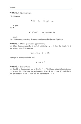 52 5 The Uniform Boundedness Principle
have to show as part of the verification of the definition of continuity. For general
(nonlinear) mappings, however, this is a strictly weaker property, which nevertheless
in many cases is an adequate substitute for continuity. Such mappings are called
closed.
Problems
Problem 5.1 (Counterexamples for the core–int Lemma)
Show in each case by a counterexample that Lemma 5.2 no longer holds if any of the
assumptions are dropped:
(i) A is convex;
(ii) A is closed;
(iii) X is complete.
Hint: For (iii), consider X = ce(R) together with the set
A =

x ∈ ce(R) : xk ≤ k−1
for all k ∈ N

.
Problem 5.2 (Banach–Steinhaus without Banach?)
Show by a counterexample that Theorem 5.3 no longer holds if X is not a Banach space.
Problem 5.3 (Quadrature formulas as continuous operators)
We consider integration of continuous functions as a linear operator
Q : C([a, b]) → R, f →
 b
a
f (x) dx.
The numerical evaluation of Q can be performed via approximation by a sequence of
quadrature formulas
Qn : C([a, b]) → R, f →
n

i=0
w
(n)
i f

x
(n)
i

,
where the x
(n)
i ∈ [a, b] are called quadrature nodes and the w
(n)
i ∈ R quadrature weights.
(i) Show that Qn converges pointwise to Q if and only if
(a) Qn(ϕ) → Q(ϕ) for all ϕ from a dense subset of C[a, b],
(b) supn∈N
n
j=1 |w
(n)
j |  ∞.
(ii) Show that for the pointwise convergence Qn → Q, it is sufficient that
(a) Qn(ϕ) → Q(ϕ) for all ϕ from a dense subset of C[a, b],
(b) Qn(1) → Q(1),
(c) w
(n)
i ≥ 0 for all n ∈ N and i ∈ N ∪ {0}.
 