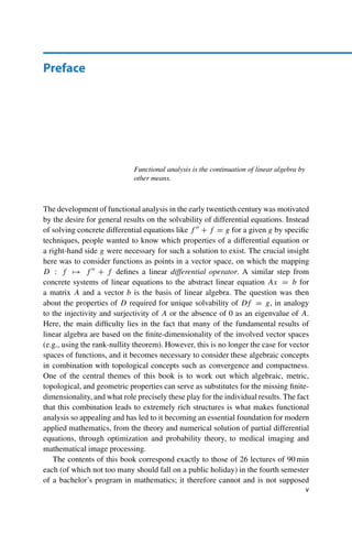 Preface
Functional analysis is the continuation of linear algebra by
other means.
The development of functional analysis in the early twentieth century was motivated
by the desire for general results on the solvability of differential equations. Instead
of solving concrete differential equations like f  + f = g for a given g by specific
techniques, people wanted to know which properties of a differential equation or
a right-hand side g were necessary for such a solution to exist. The crucial insight
here was to consider functions as points in a vector space, on which the mapping
D : f → f  + f defines a linear differential operator. A similar step from
concrete systems of linear equations to the abstract linear equation Ax = b for
a matrix A and a vector b is the basis of linear algebra. The question was then
about the properties of D required for unique solvability of Df = g, in analogy
to the injectivity and surjectivity of A or the absence of 0 as an eigenvalue of A.
Here, the main difficulty lies in the fact that many of the fundamental results of
linear algebra are based on the finite-dimensionality of the involved vector spaces
(e.g., using the rank-nullity theorem). However, this is no longer the case for vector
spaces of functions, and it becomes necessary to consider these algebraic concepts
in combination with topological concepts such as convergence and compactness.
One of the central themes of this book is to work out which algebraic, metric,
topological, and geometric properties can serve as substitutes for the missing finite-
dimensionality, and what role precisely these play for the individual results. The fact
that this combination leads to extremely rich structures is what makes functional
analysis so appealing and has led to it becoming an essential foundation for modern
applied mathematics, from the theory and numerical solution of partial differential
equations, through optimization and probability theory, to medical imaging and
mathematical image processing.
The contents of this book correspond exactly to those of 26 lectures of 90 min
each (of which not too many should fall on a public holiday) in the fourth semester
of a bachelor’s program in mathematics; it therefore cannot and is not supposed
v
 