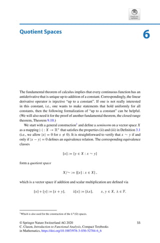 Problems 53
Problem 5.4 (Open mappings)
(i) Show that
T : R2
→ R, (x1, x2) → x1,
is open.
(ii) Is
T : R2
→ R2
, (x1, x2) → (x1, 0),
open?
(iii) Show that open mappings do not necessarily map closed sets to closed sets.
Problem 5.5 (Method of successive approximation)
Let X be a Banach space and A ∈ L(X, X) with AL(X,X)  1. Show that for all f ∈ X
and arbitrary ϕ0 ∈ X, the sequence
ϕn := Aϕn−1 + f, n ∈ N,
converges to the unique solution ϕ of
ϕ − Aϕ = f.
Problem 5.6 (Bilinear forms)
Let X and Y be Banach spaces and let B : X × Y → F be bilinear and partially continuous,
i.e., let x → B(x, y) be linear and continuous for all y ∈ Y and let y → B(x, y) be linear
and continuous for all x ∈ x. Show that B is continuous on X × Y.
 
