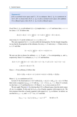 56 6 Quotient Spaces
We endow this vector space with the quotient norm
[x]∼ := |x|, [x] ∈ X/∼.
Theorem 6.1
The pair (X/∼,  · ∼) is a normed vector space. If (X, d) with d(x, y) := |x − y| is a
complete metric space, then (X/∼,  · ∼) is a Banach space.
Proof. We first show that the quotient norm is a well-defined mapping. For this, take any
x, y ∈ X with [x] = [y], i.e., |x − y| = 0. The triangle inequality, Definition 3.1 (iii), then
implies that
|x| ≤ |x − y| + |y| = |y| ≤ |y − x| + |x| = |x|,
i.e., [x]∼ = |x| = |y| = [y]∼.
Homogeneity and the triangle inequality for  · ∼ follow from the corresponding
properties of the seminorm. For the nondegeneracy, assume that [x]∼ = 0; then by
definition |x − 0| = |x| = 0 and hence [x] = [0]. Therefore (X/∼,  · ∼) is a normed
vector space.
We now show the completeness. Let {[x]n}n∈N ⊂ X/∼ be a Cauchy sequence and choose
xn ∈ X with [xn] = [x]n for all n ∈ N. By definition of the quotient norm and the operations
on equivalence classes, {xn}n∈N ⊂ X is also a Cauchy sequence in (X, d) and thus converges
by assumption to some x ∈ X in (X, d). It follows that
[x]n − [x]∼ = [xn − x]∼ = |xn − x| → 0
and hence that [x]n → [x] in X/∼. 

Another point of view is the following: it follows directly from the seminorm
properties that U := {x ∈ X : |x| = 0} is a subspace of X; hence by definition
x ∼ y if and only if x − y ∈ U. (One could say that the corresponding quotient
space is obtained by “factorization” of X through U.) Conversely, one can use this to
generate quotient spaces from arbitrary subspaces. Let X be a normed vector space,
U ⊂ X a subspace, and define the distance of x ∈ X to U as
dU (x) := inf
u∈U
x − u.
We now set |x| := dU (x) and consider the corresponding quotient space
X/U := {[x] : x ∈ X} , [x] := {y ∈ X : x − y ∈ U}
and endow it with the norm [x]U := dU (x).
 