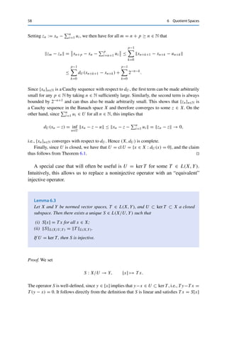 6 Quotient Spaces 57
Theorem 6.2
If X is a normed vector space and U ⊂ X is a subspace, then  · U is a seminorm on
X/U. If U is closed, then (X/U,  · U ) is also a normed vector space. If in addition
X is a Banach space, then (X/U,  · U ) is also a Banach space.
Proof. First, ·U is well-defined: [x] = [y] implies that x −y ∈ U and hence that y = x −v
for some v ∈ U. It follows that
dU (y) = dU (x − v) = inf
u∈U
x − (v + u) = inf
ũ∈U
x − ũ = dU (x),
since every ũ ∈ U can be written as ũ := v + u for u ∈ U.
The same argument for ũ := λu also yields the homogeneity. For the triangle inequality,
we use that by the properties of the infimum, for every x ∈ X and every ε  0 there exists a
uε ∈ U such that
x − uε ≤ inf
u∈U
x − u + ε = dU (x) + ε.
We now use this to choose for arbitrary x, y ∈ X and ε  0 a corresponding uε and vε,
respectively. Since U is a subspace, uε + vε ∈ U and therefore
dU (x + y) = inf
u∈U
(x + y) − u ≤ (x + y) − (uε + vε) ≤ x − uε + y − vε
≤ dU (x) + dU (y) + 2ε.
Since ε  0 was arbitrary, it follows that
[x] + [y]U = dU (x + y) ≤ dU (x) + dU (y) = [x]U + [y]U .
Hence  · U is a seminorm on X/U.
Let now U be closed and [x] ∈ X/U with [x]U = dU (x) = infu∈U x − u = 0. Then
there exists a sequence {un}n∈N ⊂ U with un − x → 0, i.e., un → x. Since U is closed,
we also have x ∈ U and therefore [x] = 0. Hence  · U is even a norm on X/U.
We now apply Theorem 6.1 by showing that if X is a Banach space, then the metric space
(X, dU ) is complete. To this end, let {xn}n∈N be a Cauchy sequence with respect to dU . We
first construct from this a Cauchy sequence with respect to  · X as follows: As before, we
can find for xn+1 − xn and ε := 2−n a un ∈ U such that
xn+1 − xn − un ≤ dU (xn+1 − xn) + 2−n
for all n ∈ N.
 