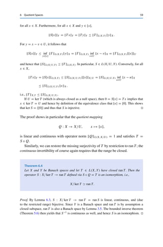 58 6 Quotient Spaces
Setting zn := xn −
n
i=1 ui, we then have for all m = n + p ≥ n ∈ N that
zm − zn =

xn+p − xn −
p
i=n+1 ui

 ≤
p−1

k=0
xn+k+1 − xn+k − un+k
≤
p−1

k=0
dU (xn+k+1 − xn+k) +
p−1

k=0
2−n−k
.
Since {xn}n∈N is a Cauchy sequence with respect to dU , the first term can be made arbitrarily
small for any p ∈ N by taking n ∈ N sufficiently large. Similarly, the second term is always
bounded by 2−n+1 and can thus also be made arbitrarily small. This shows that {zn}n∈N is
a Cauchy sequence in the Banach space X and therefore converges to some z ∈ X. On the
other hand, since
n
i=1 ui ∈ U for all n ∈ N, this implies that
dU (xn − z) = inf
u∈U
xn − z − u ≤ xn − z −
n
i=1 ui = zn − z → 0,
i.e., {xn}n∈N converges with respect to dU . Hence (X, dU ) is complete.
Finally, since U is closed, we have that U = cl U = {x ∈ X : dU (x) = 0}, and the claim
thus follows from Theorem 6.1. 

A special case that will often be useful is U = ker T for some T ∈ L(X, Y).
Intuitively, this allows us to replace a noninjective operator with an “equivalent”
injective operator.
Lemma 6.3
Let X and Y be normed vector spaces, T ∈ L(X, Y), and U ⊂ ker T ⊂ X a closed
subspace. Then there exists a unique S ∈ L(X/U, Y) such that
(i) S[x] = T x for all x ∈ X;
(ii) SL(X/U,Y) = T L(X,Y).
If U = ker T , then S is injective.
Proof. We set
S : X/U → Y, [x] → T x.
The operator S is well-defined, since y ∈ [x] implies that y−x ∈ U ⊂ ker T , i.e., Ty−T x =
T (y − x) = 0. It follows directly from the definition that S is linear and satisfies T x = S[x]
 
