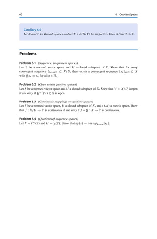 6 Quotient Spaces 59
for all x ∈ X. Furthermore, for all x ∈ X and y ∈ [x],
S[x]Y = T xY = TyY ≤ T L(X,Y)yX.
For y = x − v ∈ U, it follows that
S[x]Y ≤ inf
y∈[x]
T L(X,Y)yX = T L(X,Y) inf
v∈U
x − vX = T L(X,Y)[x]U
and hence that SL(X/U,Y) ≤ T L(X,Y). In particular, S ∈ L(X/U, Y). Conversely, for all
x ∈ X,
T xY = S[x]L(X,Y) ≤ SL(X/U,Y)[x]X/U = SL(X/U,Y) inf
u∈U
x − uX
≤ SL(X/U,Y)xX,
i.e., T X,Y ≤ SL(X/U,Y).
If U = ker T (which is always closed as a null space), then 0 = S[x] = T x implies that
x ∈ ker T = U and hence by definition of the equivalence class that [x] = [0]. This shows
that ker S = {[0]} and thus that S is injective. 

The proof shows in particular that the quotient mapping
Q : X → X/U, x → [x],
is linear and continuous with operator norm QL(X,X/U) = 1 and satisfies T =
S ◦ Q.
Similarly, we can restore the missing surjectivity of T by restriction to ran T ; the
continuous invertibility of course again requires that the range be closed.
Theorem 6.4
Let X and Y be Banach spaces and let T ∈ L(X, Y) have closed ran T . Then the
operator S : X/ ker T → ran T defined via S ◦ Q = T is an isomorphism, i.e.,
X/ ker T  ran T.
Proof. By Lemma 6.3, S : X/ ker T → ran T = ran S is linear, continuous, and (due
to the restricted range) bijective. Since Y is a Banach space and ran T is by assumption a
closed subspace, ran T is also a Banach space by Lemma 3.5. The bounded inverse theorem
(Theorem 5.6) then yields that S−1 is continuous as well, and hence S is an isomorphism. 

 
