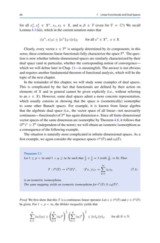 7
Linear Functionals and Dual Spaces
We have already seen that a fundamental difficulty in handling infinite-dimensional
spaces is the fact that norm convergence is not equivalent to componentwise
convergence;this means that many useful consequences of the Heine–Borel theorem
(Theorem 2.5)—in particular, the Bolzano–Weierstraß theorem (Corollary 2.6)—no
longer hold. Since these are too useful to give up without a fight, this part of the
book is devoted to generalizing componentwise convergence to infinite-dimensional
spaces.
The basic idea is the following: On Fn, the component mapping (or canonical
projection) x = (x1, . . . , xn) → xk ∈ F for 1 ≤ k ≤ n is linear (clearly) and
continuous (clearly with respect to  · 1 and hence with respect to any norm by
Theorem 3.8). Correspondingly, for an infinite-dimensional normed vector space
X over F we will consider continuous (this is now an explicit requirement) linear
mappings from X to F. The space X∗ := L(X, F) of all such mappings is called
the dual space of X; the elements x∗ ∈ X∗ are called continuous linear functionals.
Since F is complete, Theorem 4.5 implies that X∗ together with the operator norm
x∗
X∗ = sup
x∈BX
|x∗
(x)|
is a Banach space. It is customary to write
x∗
, xX := x∗
(x)
in order to stress that the duality pairing ·, ·X : X∗ × X → F is bilinear, i.e.,
satisfies
αx∗
1 + x∗
2, βx1 + x2X = αβx∗
1 , x1X + αx∗
1 , x2X + βx∗
2 , x1 + x∗
2 , x2X
© Springer Nature Switzerland AG 2020
C. Clason, Introduction to Functional Analysis, Compact Textbooks
in Mathematics, https://doi.org/10.1007/978-3-030-52784-6_7
63
 