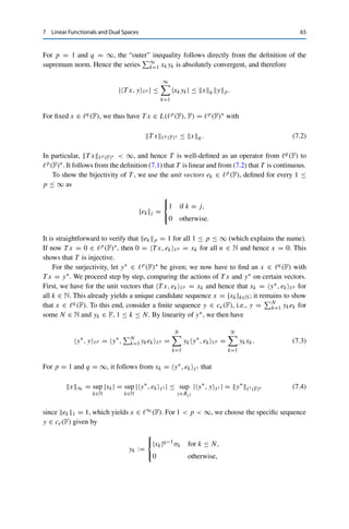 64 7 Linear Functionals and Dual Spaces
for all x∗
1, x∗
2 ∈ X∗, x1, x2 ∈ X, and α, β ∈ F (even for F = C!) We recall
Lemma 4.3 (iii), which in the current notation states that
|x∗
, xX| ≤ x∗
X∗ xX for all x∗
∈ X∗
, x ∈ X.
Clearly, every vector x ∈ Fn is uniquely determined by its components; in this
sense, these continuous linear functionals fully characterize the space Fn. The ques-
tion is now whether infinite-dimensional spaces are similarly characterized by their
dual space (and in particular, whether the corresponding notion of convergence—
which we will define later in Chap. 11—is meaningful). The answer is not obvious
and requires another fundamental theorem of functional analysis, which will be the
topic of the next chapter.
In the remainder of this chapter, we will study some examples of dual spaces.
This is complicated by the fact that functionals are defined by their action on
elements of X and in general cannot be given explicitly (i.e., without referring
to an x ∈ X). However, some dual spaces admit a more concrete representation,
which usually consists in showing that the space is (isometrically) isomorphic
to some other Banach spaces. For example, it is known from linear algebra
that the algebraic dual space (i.e., the vector space of all linear—not necessarily
continuous—functionals) of Fn has again dimension n. Since all finite-dimensional
vector spaces of the same dimension are isomorphic by Theorem 4.8, it follows that
(Fn)∗  Fn (independent of the norm); we will obtain an isometric isomorphism as
a consequence of the following example.
The situation is naturally more complicated in infinite-dimensional spaces. As a
first example, we again consider the sequence spaces 	p(F) and c0(F).
Theorem 7.1
Let 1 ≤ p  ∞ and 1  q ≤ ∞ be such that 1
p + 1
q = 1 (with 1
∞ := 0). Then
T : 	q
(F) → 	p
(F)∗
, T x, y	p =
∞

k=1
xkyk, (7.1)
is an isometric isomorphism.
The same mapping yields an isometric isomorphism for 	1(F) ∼
= c0(F)∗.
Proof. We first show that this T is a continuous linear operator. Let x ∈ 	q(F) and y ∈ 	p(F)
be given. For 1  p  ∞, the Hölder inequality yields that
N

k=1
|xk||yk| ≤
 N

k=1
|xk|q
 1
q
 N

k=1
|yk|p
 1
p
≤ xq yp for all N ∈ N.
 