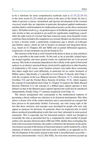 vi Preface
to be a substitute for more comprehensive textbooks such as [7, 15, 22, 29–31]
or the more recent [3, 23] (which are closer to the aims of this book). Its aim is
rather to present a concise, streamlined, and rigorous development of the essential
structural results that are important in particular throughout applied mathematics
and thus build a solid foundation for mathematical lectures on the above-mentioned
topics. All further results (e.g., on quotient spaces or Fredholm operators) are treated
only insofar as they are needed or are useful for significantly simplifying a proof.
After the tight corset of a lecture had been removed, many more beautiful results
could have been included; this temptation was resisted. Readers are therefore certain
to miss a favorite result; a particularly conspicuous gap is details on Lebesgue
and Sobolev spaces, which are left to lectures on measure and integration theory
(e.g., based on [5, Chapters XII and XIII]) and on partial differential equations,
respectively. (A nice treatment can also be found in [3].)
The structure of the book as well is based on the desire to draw as clear and direct
a line as possible to the main results. To this end, as far as possible, related topics
are treated together, and more general results are exploited that are to be proved
anyway. This leads to numerous dependencies but is likely in the spirit of functional
analysis as an abstract structural theory (motivated by application in other branches
of mathematics). Of course, some freedom remains even under these constraints
that others might have used differently, in particular for an earlier treatment of
Hilbert spaces. Specifically, it is possible to cover Chap. 15 directly after Chap. 3,
with the exception of the Lax–Milgram theorem (Theorem 15.11, which requires
Corollary 9.8) and the Fischer–Riesz theorem (Corollary 15.16, which requires
the concept of isomorphism from Chap. 4). Chapter 16 requires the Hahn–Banach
theorem (Theorem 8.1); the concept of a Hilbert-space adjoint operator is here
defined via that of the (Banach space) adjoint operator but could also be introduced
independently. Finally, Chap. 17 continues seamlessly from Chap. 14.
The chosen arrangement also corresponds to the mathematical tradition of
presenting a theory without any reference to its historical development. This often
allows a clearer view of the central structures and a concentration on concepts that
have proven to be particularly fruitful. Conversely, one risks losing sight of the
fact that these structures and concepts were developed by people who now only
appear as eponyms for theorems. In particular, those are neglected who in initial
phases produced groundbreaking results that were later subsumed in more general
statements. This is especially true for functional analysis, which was brought to
essentially the state as presented here by a comparatively small number of people
within a few decades (between about 1900 and 1940). Rather than overloading this
book with (even more) footnotes, the reader is referred to the literature on this point.
An extensive account of the history of functional analysis can be found in [9], a short
summary of which is contained (and more easily available) as an appendix in [2].
The development of the results treated in this book is described more accessibly—
and more conversationally—in [12, Part XIX]. An even more extensive account up
 
