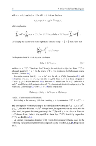 7 Linear Functionals and Dual Spaces 65
For p = 1 and q = ∞, the “outer” inequality follows directly from the definition of the
supremum norm. Hence the series
∞
k=1 xkyk is absolutely convergent, and therefore
|T x, y	p | ≤
∞

k=1
|xkyk| ≤ xq yp.
For fixed x ∈ 	q(F), we thus have T x ∈ L(	p(F), F) = 	p(F)∗ with
T x	p (F)∗ ≤ xq . (7.2)
In particular, T x	p (F)∗  ∞, and hence T is well-defined as an operator from 	q(F) to
	p(F)∗. It follows from the definition (7.1) that T is linear and from (7.2) that T is continuous.
To show the bijectivity of T , we use the unit vectors ek ∈ 	p(F), defined for every 1 ≤
p ≤ ∞ as
[ek]j =
⎧
⎨
⎩
1 if k = j,
0 otherwise.
It is straightforward to verify that ekp = 1 for all 1 ≤ p ≤ ∞ (which explains the name).
If now T x = 0 ∈ 	p(F)∗, then 0 = T x, ek 	p = xk for all n ∈ N and hence x = 0. This
shows that T is injective.
For the surjectivity, let y∗ ∈ 	p(F)∗ be given; we now have to find an x ∈ 	q(F) with
T x = y∗. We proceed step by step, comparing the actions of T x and y∗ on certain vectors.
First, we have for the unit vectors that T x, ek	p = xk and hence that xk = y∗, ek	p for
all k ∈ N. This already yields a unique candidate sequence x = {xk}k∈N; it remains to show
that x ∈ 	q(F). To this end, consider a finite sequence y ∈ ce(F), i.e., y =
N
k=1 ykek for
some N ∈ N and yk ∈ F, 1 ≤ k ≤ N. By linearity of y∗, we then have
y∗
, y	p = y∗
,
N
k=1ykek	p =
N

k=1
yky∗
, ek	p =
N

k=1
ykxk. (7.3)
For p = 1 and q = ∞, it follows from xk = y∗, ek	1 that
x∞ = sup
k∈N
|xk| = sup
k∈N
|y∗
, ek	1 | ≤ sup
y∈B	1
|y∗
, y	1 | = y∗
	1(F)∗ (7.4)
since ek1 = 1, which yields x ∈ 	∞(F). For 1  p  ∞, we choose the specific sequence
y ∈ ce(F) given by
yk :=
⎧
⎨
⎩
|xk|q−1σk for k ≤ N,
0 otherwise,
 