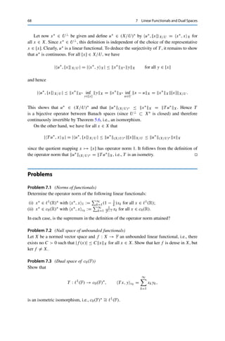 7 Linear Functionals and Dual Spaces 67
Theorem 7.2
Let 1 ≤ p  ∞ and 1  q ≤ ∞ be such that 1
p + 1
q = 1 (with 1
∞ := 0). Then
T : Lq
(
) → Lp
(
)∗
, Tf, gLp =



f (t)g(t) dt,
is an isometric isomorphism.
Again, L∞(
)∗ is strictly larger than L1(
).1
We close this chapter by studying the dual space of quotient spaces. This requires
some notation. For a normed vector space X and subsets A ⊂ X and B ⊂ X∗, we
define the annihilators
A⊥
:=

x∗
∈ X∗
: x∗
, xX = 0 for all x ∈ A

,
B⊥ :=

x ∈ X : x∗
, xX = 0 for all x∗
∈ B

.
These are always closed subspaces of X∗ and X, respectively, since for every
sequence {x∗
n}n∈N ⊂ A⊥ with x∗
n → x∗ ∈ X∗ and arbitrary x ∈ A, we have
|x∗
, xX| = |x∗
− x∗
n, xX| ≤ x∗
n − x∗
X∗ xX → 0,
and hence x∗ ∈ A⊥ (and similarly for B⊥). Furthermore, X⊥ = {0} and {0}⊥ = X∗.
We now show that (X/U)∗ ∼
= U⊥ if U is a closed subspace.
Theorem 7.3
Let U ⊂ X be a closed subspace. Then
T : (X/U)∗
→ U⊥
, T u∗
, xX = u∗
, [x]X/U for all x ∈ X,
is an isometric isomorphism.
Proof. We first show that T is well-defined. For all u∗ ∈ (X/U)∗ and x ∈ U,
T u∗
, xX = u∗
, [x]X/U = u∗
, [0]X/U = 0,
and hence T u∗ ∈ U⊥. The injectivity of T is shown analogously.
1A related result in measure theory is the Radon–Riesz theorem, which identifies the dual space of C(
) with
the space of regular Borel measures; see, e.g., [5, Proposition 13.6].
 