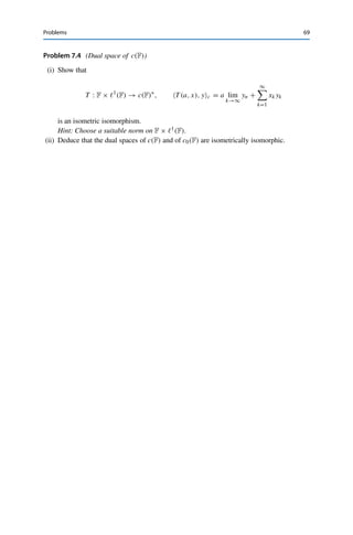 68 7 Linear Functionals and Dual Spaces
Let now x∗ ∈ U⊥ be given and define u∗ ∈ (X/U)∗ by u∗, [x]X/U = x∗, xX for
all x ∈ X. Since x∗ ∈ U⊥, this definition is independent of the choice of the representative
x ∈ [x]. Clearly, u∗ is a linear functional. To deduce the surjectivity of T , it remains to show
that u∗ is continuous. For all [x] ∈ X/U, we have
|u∗
, [x]X/U | = |x∗
, yX| ≤ x∗
X∗ yX for all y ∈ [x]
and hence
|u∗
, [x]X/U | ≤ x∗
X∗ inf
y∈[x]
yX = x∗
X∗ inf
u∈U
x − uX = x∗
X[x]X/U .
This shows that u∗ ∈ (X/U)∗ and that u∗(X/U)∗ ≤ x∗X = T u∗X. Hence T
is a bijective operator between Banach spaces (since U⊥ ⊂ X∗ is closed) and therefore
continuously invertible by Theorem 5.6, i.e., an isomorphism.
On the other hand, we have for all x ∈ X that
|T u∗
, xX| = |u∗
, [x]X/U | ≤ u∗
(X/U)∗ [x]X/U ≤ u∗
(X/U)∗ xX
since the quotient mapping x → [x] has operator norm 1. It follows from the definition of
the operator norm that u∗(X/U)∗ = T u∗X, i.e., T is an isometry. 

Problems
Problem 7.1 (Norms of functionals)
Determine the operator norm of the following linear functionals:
(i) x∗ ∈ 	1(R)∗ with x∗, x1 :=
∞
k=1(1 − 1
k )xk for all x ∈ 	1(R);
(ii) x∗ ∈ c0(R)∗ with x∗, xc0 :=
∞
k=1
1
2k−1 xk for all x ∈ c0(R).
In each case, is the supremum in the definition of the operator norm attained?
Problem 7.2 (Null space of unbounded functionals)
Let X be a normed vector space and f : X → F an unbounded linear functional, i.e., there
exists no C  0 such that |f (x)| ≤ CxX for all x ∈ X. Show that ker f is dense in X, but
ker f 	= X.
Problem 7.3 (Dual space of c0(F))
Show that
T : 	1
(F) → c0(F)∗
, T x, yc0 =
∞

k=1
xkyk,
is an isometric isomorphism, i.e., c0(F)∗ ∼
= 	1(F).
 