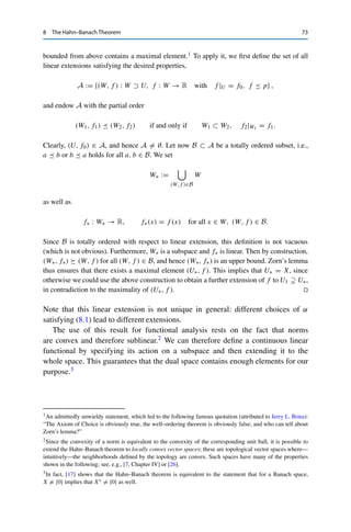 72 8 The Hahn–Banach Theorem
by setting f1(x + λx1) := f0(x) + λα for some α ∈ R. This definition ensures that f1 is still
linear; it remains to choose α such that f1 ≤ p. First, the linearity of f0 and the sublinearity
of p imply for all x, y ∈ U that
f0(x) + f0(y) = f0(x + y) ≤ p(x + y) ≤ p(x − x1) + p(x1 + y),
which after rearranging yields
f0(x) − p(x − x1) ≤ p(x1 + y) − f0(y) for all x, y ∈ U.
This inequality remains valid if we take the supremum over all x ∈ U and the infimum over
all y ∈ U. We can thus find an α ∈ R such that
sup
x∈U
f0(x) − p(x − x1) ≤ α ≤ inf
y∈U
p(x1 + y) − f0(y). (8.1)
We next show that for this choice of α, we have f1(y) ≤ p(y) for all y ∈ U1, i.e., y = x+λx1
for some x ∈ U and λ ∈ R. If λ  0, we can estimate the infimum in the second inequality
of (8.1) from above by x ∈ U to obtain
f0(x) + α ≤ p(x1 + x) for all x ∈ U.
Since p is sublinear and λ  0, it follows that
f1(x + λx1) = f0(x) + λα = λ

f0
x
λ

+ α

≤ λp

x1 + x
λ

= p(x + λx1).
If λ  0, we can instead estimate the supremum in the first inequality of (8.1) from below to
obtain
f0(x) − α ≤ p(x − x1) for all x ∈ U.
Since −λ  0, it now follows that
f1(x + λx1) = −λ

f0

x
−λ

− α

≤ (−λ)p

x
−λ − x1

= p(x + λx1).
If λ = 0, we have f1(x) = f0(x) ≤ p(x). Hence f1(y) ≤ p(y) for all y ∈ U1.
If X is finite-dimensional, we can continue this process until Un = X; for separable
spaces we use induction. The general case, however, requires heavy machinery: Zorn’s
lemma, which is equivalent to the axiom of choice (and to the well-ordering principle) and
guarantees that a nonempty partially ordered set for which every totally ordered subset is
 