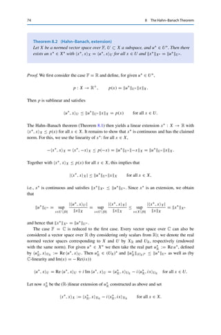 8 The Hahn–Banach Theorem 73
bounded from above contains a maximal element.1 To apply it, we first define the set of all
linear extensions satisfying the desired properties,
A := {(W, f ) : W ⊃ U, f : W → R with f |U = f0, f ≤ p} ,
and endow A with the partial order
(W1, f1)  (W2, f2) if and only if W1 ⊂ W2, f2|W1 = f1.
Clearly, (U, f0) ∈ A, and hence A 	= ∅. Let now B ⊂ A be a totally ordered subset, i.e.,
a  b or b  a holds for all a, b ∈ B. We set
W∗ :=

(W,f )∈B
W
as well as
f∗ : W∗ → R, f∗(x) = f (x) for all x ∈ W, (W, f ) ∈ B.
Since B is totally ordered with respect to linear extension, this definition is not vacuous
(which is not obvious). Furthermore, W∗ is a subspace and f∗ is linear. Then by construction,
(W∗, f∗)  (W, f ) for all (W, f ) ∈ B, and hence (W∗, f∗) is an upper bound. Zorn’s lemma
thus ensures that there exists a maximal element (U∗, f ). This implies that U∗ = X, since
otherwise we could use the above construction to obtain a further extension of f to U1  U∗,
in contradiction to the maximality of (U∗, f ). 

Note that this linear extension is not unique in general: different choices of α
satisfying (8.1) lead to different extensions.
The use of this result for functional analysis rests on the fact that norms
are convex and therefore sublinear.2 We can therefore define a continuous linear
functional by specifying its action on a subspace and then extending it to the
whole space. This guarantees that the dual space contains enough elements for our
purpose.3
1An admittedly unwieldy statement, which led to the following famous quotation (attributed to Jerry L. Bona):
“The Axiom of Choice is obviously true, the well–ordering theorem is obviously false; and who can tell about
Zorn’s lemma?”
2Since the convexity of a norm is equivalent to the convexity of the corresponding unit ball, it is possible to
extend the Hahn–Banach theorem to locally convex vector spaces; these are topological vector spaces where—
intuitively—the neighborhoods defined by the topology are convex. Such spaces have many of the properties
shown in the following; see, e.g., [7, Chapter IV] or [26].
3In fact, [17] shows that the Hahn–Banach theorem is equivalent to the statement that for a Banach space,
X 	= {0} implies that X∗ 	= {0} as well.
 