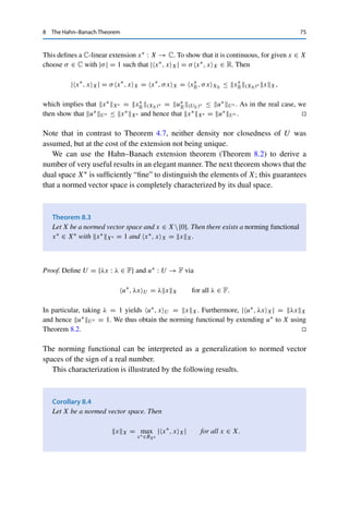 74 8 The Hahn–Banach Theorem
Theorem 8.2 (Hahn–Banach, extension)
Let X be a normed vector space over F, U ⊂ X a subspace, and u∗ ∈ U∗. Then there
exists an x∗ ∈ X∗ with x∗, xX = u∗, xU for all x ∈ U and x∗X∗ = u∗U∗ .
Proof. We first consider the case F = R and define, for given u∗ ∈ U∗,
p : X → R+
, p(x) = u∗
U∗ xX.
Then p is sublinear and satisfies
u∗
, xU ≤ u∗
U∗ xX = p(x) for all x ∈ U.
The Hahn–Banach theorem (Theorem 8.1) then yields a linear extension x∗ : X → R with
x∗, xX ≤ p(x) for all x ∈ X. It remains to show that x∗ is continuous and has the claimed
norm. For this, we use the linearity of x∗: for all x ∈ X,
−x∗
, xX = x∗
, −xX ≤ p(−x) = u∗
U∗ −xX = u∗
U∗ xX.
Together with x∗, xX ≤ p(x) for all x ∈ X, this implies that
|x∗
, xX| ≤ u∗
U∗ xX for all x ∈ X,
i.e., x∗ is continuous and satisfies x∗X∗ ≤ u∗U∗ . Since x∗ is an extension, we obtain
that
u∗
U∗ = sup
x∈U{0}
|u∗, xU |
xX
= sup
x∈U{0}
|x∗, xX|
xX
≤ sup
x∈X{0}
|x∗, xX|
xX
= x∗
X∗
and hence that x∗X∗ = u∗U∗ .
The case F = C is reduced to the first case. Every vector space over C can also be
considered a vector space over R (by considering only scalars from R); we denote the real
normed vector spaces corresponding to X and U by XR and UR, respectively (endowed
with the same norm). For given u∗ ∈ X∗ we then take the real part u∗
R := Re u∗, defined
by u∗
R, xUR := Re u∗, xU . Then u∗
R ∈ (UR)∗ and u∗
R(UR)∗ ≤ u∗U∗ as well as (by
C-linearity and Im(x) = − Re(ix))
u∗
, xU = Re u∗
, xU + i Im u∗
, xU = u∗
R, xUR − iu∗
R, ixUR for all x ∈ U.
Let now x∗
R be the (R-)linear extension of u∗
R constructed as above and set
x∗
, xX := x∗
R, xXR − ix∗
R, ixXR for all x ∈ X.
 