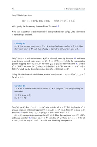 8 The Hahn–Banach Theorem 75
This defines a C-linear extension x∗ : X → C. To show that it is continuous, for given x ∈ X
choose σ ∈ C with |σ| = 1 such that |x∗, xX| = σx∗, xX ∈ R. Then
|x∗
, xX| = σx∗
, xX = x∗
, σxX = x∗
R, σxXR ≤ x∗
R(XR)∗ xX,
which implies that x∗X∗ = x∗
R(XR)∗ = u∗
R(UR)∗ ≤ u∗U∗ . As in the real case, we
then show that u∗U∗ ≤ x∗X∗ and hence that x∗X∗ = u∗U∗ . 

Note that in contrast to Theorem 4.7, neither density nor closedness of U was
assumed, but at the cost of the extension not being unique.
We can use the Hahn–Banach extension theorem (Theorem 8.2) to derive a
number of very useful results in an elegant manner. The next theorem shows that the
dual space X∗ is sufficiently “fine” to distinguish the elements of X; this guarantees
that a normed vector space is completely characterized by its dual space.
Theorem 8.3
Let X be a normed vector space and x ∈ X{0}. Then there exists a norming functional
x∗ ∈ X∗ with x∗X∗ = 1 and x∗, xX = xX.
Proof. Define U = {λx : λ ∈ F} and u∗ : U → F via
u∗
, λxU = λxX for all λ ∈ F.
In particular, taking λ = 1 yields u∗, xU = xX. Furthermore, |u∗, λxX| = λxX
and hence u∗U∗ = 1. We thus obtain the norming functional by extending u∗ to X using
Theorem 8.2. 

The norming functional can be interpreted as a generalization to normed vector
spaces of the sign of a real number.
This characterization is illustrated by the following results.
Corollary 8.4
Let X be a normed vector space. Then
xX = max
x∗∈BX∗
|x∗
, xX| for all x ∈ X.
 