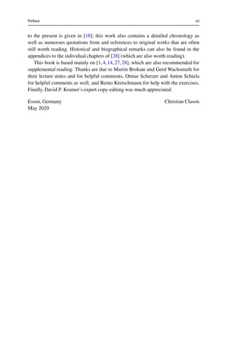 Preface vii
to the present is given in [18]; this work also contains a detailed chronology as
well as numerous quotations from and references to original works that are often
still worth reading. Historical and biographical remarks can also be found in the
appendices to the individual chapters of [28] (which are also worth reading).
This book is based mainly on [1,4,14,27,28], which are also recommended for
supplemental reading. Thanks are due to Martin Brokate and Gerd Wachsmuth for
their lecture notes and for helpful comments, Otmar Scherzer and Anton Schiela
for helpful comments as well, and Remo Kretschmann for help with the exercises.
Finally, David P. Kramer’s expert copy-editing was much appreciated.
Essen, Germany Christian Clason
May 2020
 